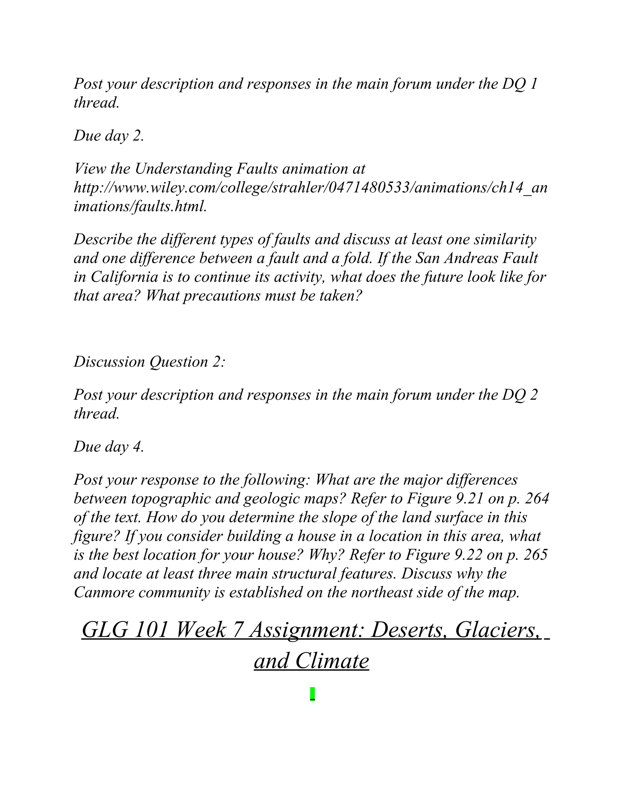 Post your description and responses in the main forum under the DQ 1
thread.
Due day 2.
View the Understanding Faults animation at
http://www.wiley.com/college/strahler/0471480533/animations/ch14_an
imations/faults.html.
Describe the different types of faults and discuss at least one similarity
and one difference between a fault and a fold. If the San Andreas Fault
in California is to continue its activity, what does the future look like for
that area? What precautions must be taken?
Discussion Question 2:
Post your description and responses in the main forum under the DQ 2
thread.
Due day 4.
Post your response to the following: What are the major differences
between topographic and geologic maps? Refer to Figure 9.21 on p. 264
of the text. How do you determine the slope of the land surface in this
figure? If you consider building a house in a location in this area, what
is the best location for your house? Why? Refer to Figure 9.22 on p. 265
and locate at least three main structural features. Discuss why the
Canmore community is established on the northeast side of the map.
GLG 101 Week 7 Assignment: Deserts, Glaciers,
and Climate
 