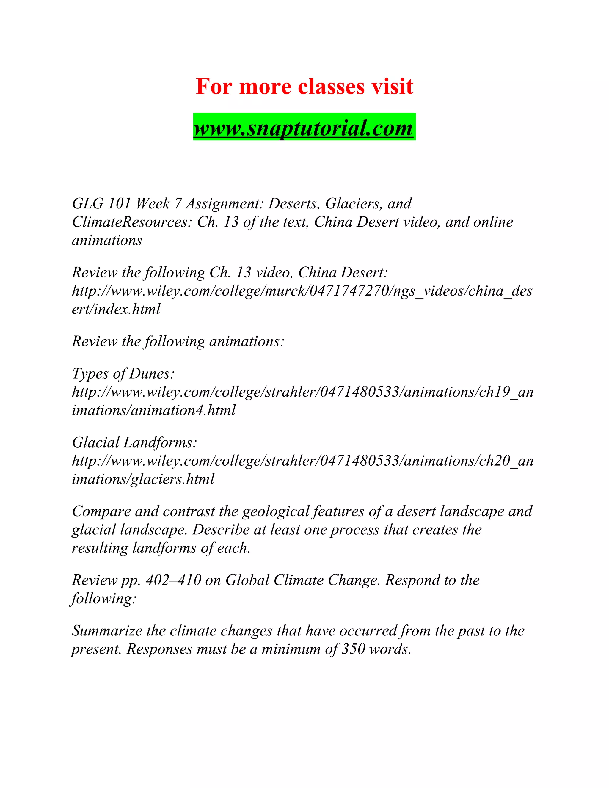 For more classes visit
www.snaptutorial.com
GLG 101 Week 7 Assignment: Deserts, Glaciers, and
ClimateResources: Ch. 13 of the text, China Desert video, and online
animations
Review the following Ch. 13 video, China Desert:
http://www.wiley.com/college/murck/0471747270/ngs_videos/china_des
ert/index.html
Review the following animations:
Types of Dunes:
http://www.wiley.com/college/strahler/0471480533/animations/ch19_an
imations/animation4.html
Glacial Landforms:
http://www.wiley.com/college/strahler/0471480533/animations/ch20_an
imations/glaciers.html
Compare and contrast the geological features of a desert landscape and
glacial landscape. Describe at least one process that creates the
resulting landforms of each.
Review pp. 402–410 on Global Climate Change. Respond to the
following:
Summarize the climate changes that have occurred from the past to the
present. Responses must be a minimum of 350 words.
 