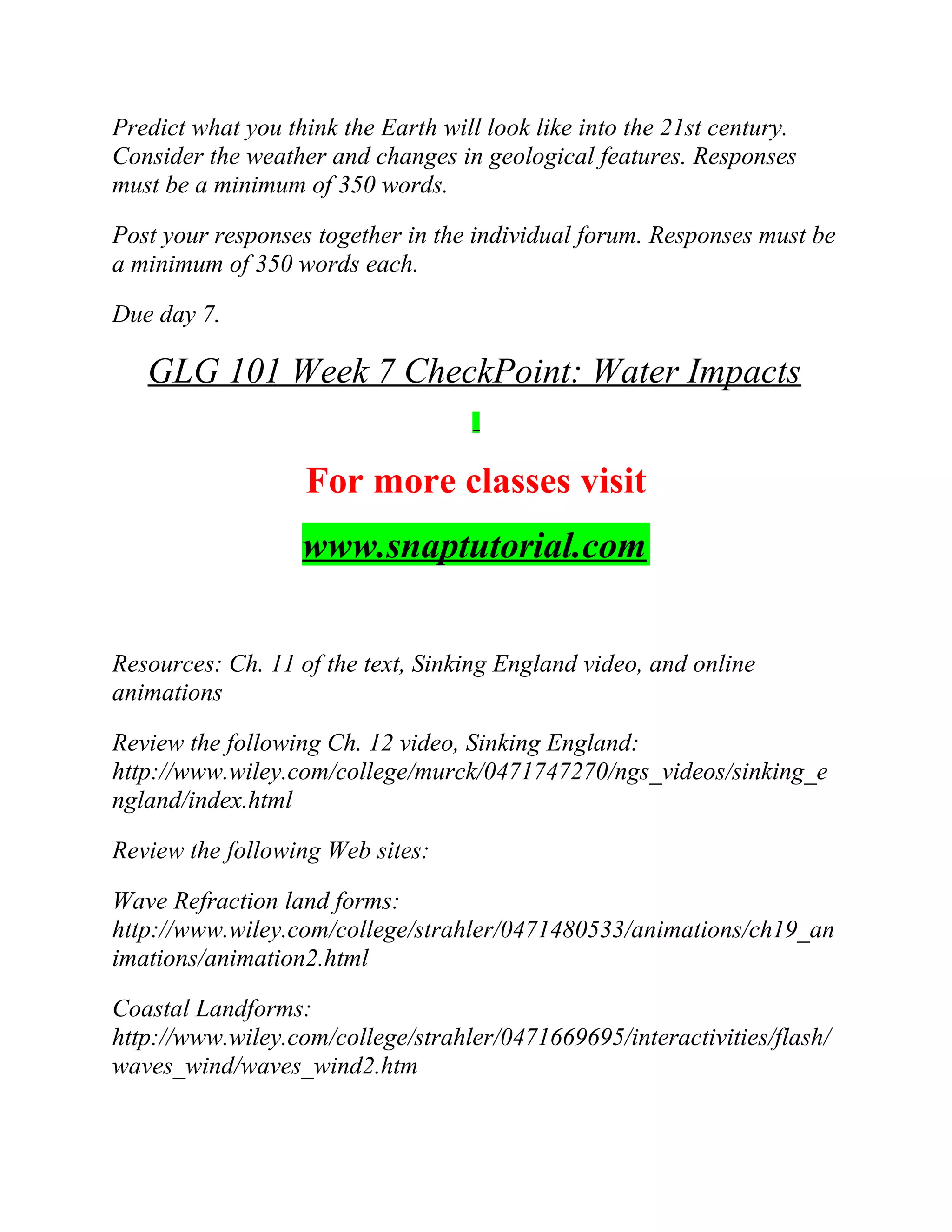 Predict what you think the Earth will look like into the 21st century.
Consider the weather and changes in geological features. Responses
must be a minimum of 350 words.
Post your responses together in the individual forum. Responses must be
a minimum of 350 words each.
Due day 7.
GLG 101 Week 7 CheckPoint: Water Impacts
For more classes visit
www.snaptutorial.com
Resources: Ch. 11 of the text, Sinking England video, and online
animations
Review the following Ch. 12 video, Sinking England:
http://www.wiley.com/college/murck/0471747270/ngs_videos/sinking_e
ngland/index.html
Review the following Web sites:
Wave Refraction land forms:
http://www.wiley.com/college/strahler/0471480533/animations/ch19_an
imations/animation2.html
Coastal Landforms:
http://www.wiley.com/college/strahler/0471669695/interactivities/flash/
waves_wind/waves_wind2.htm
 