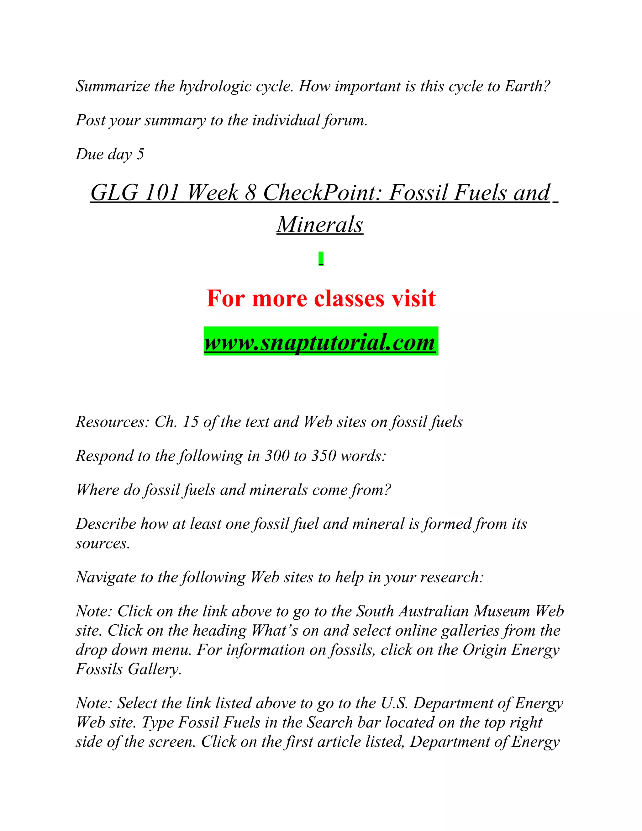 Summarize the hydrologic cycle. How important is this cycle to Earth?
Post your summary to the individual forum.
Due day 5
GLG 101 Week 8 CheckPoint: Fossil Fuels and
Minerals
For more classes visit
www.snaptutorial.com
Resources: Ch. 15 of the text and Web sites on fossil fuels
Respond to the following in 300 to 350 words:
Where do fossil fuels and minerals come from?
Describe how at least one fossil fuel and mineral is formed from its
sources.
Navigate to the following Web sites to help in your research:
Note: Click on the link above to go to the South Australian Museum Web
site. Click on the heading What’s on and select online galleries from the
drop down menu. For information on fossils, click on the Origin Energy
Fossils Gallery.
Note: Select the link listed above to go to the U.S. Department of Energy
Web site. Type Fossil Fuels in the Search bar located on the top right
side of the screen. Click on the first article listed, Department of Energy
 