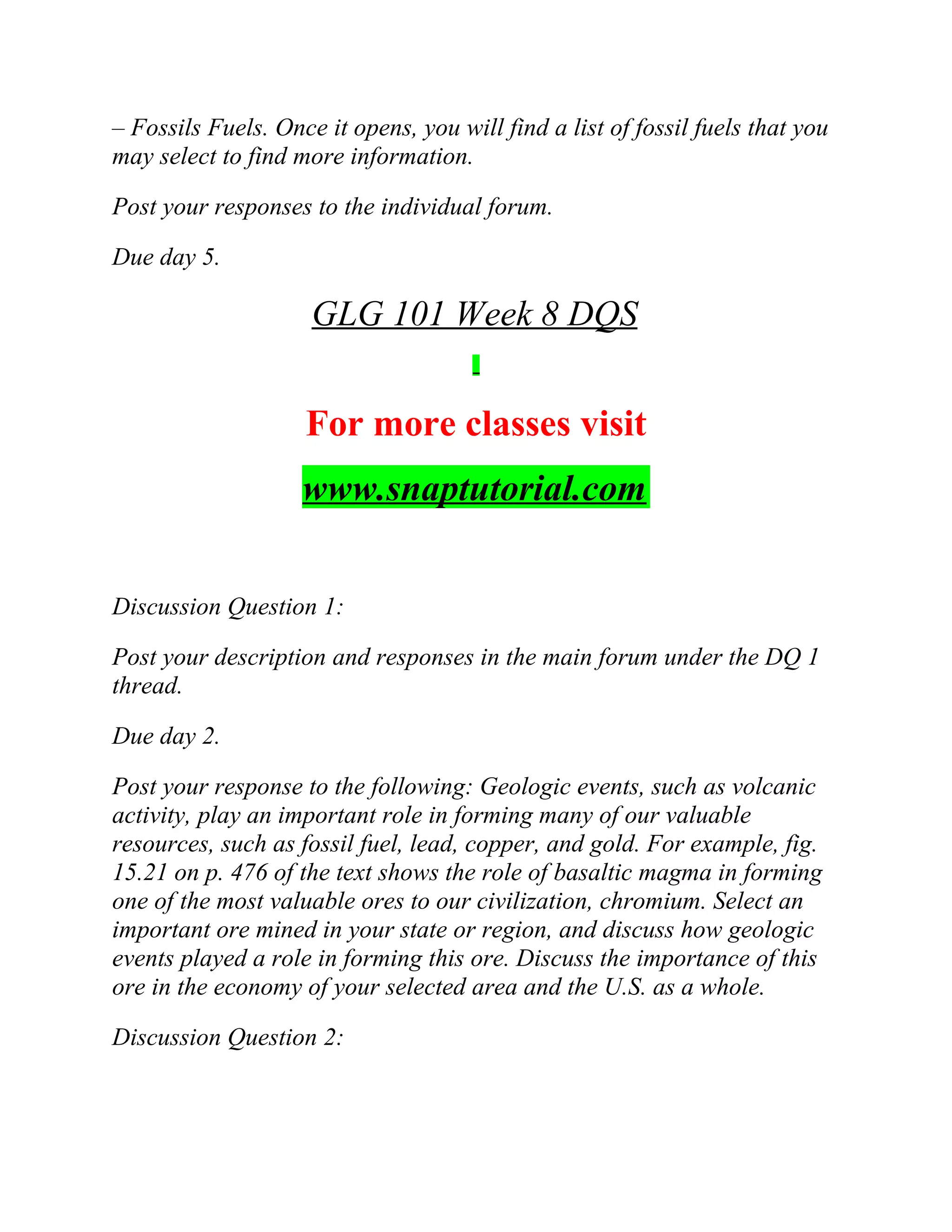 – Fossils Fuels. Once it opens, you will find a list of fossil fuels that you
may select to find more information.
Post your responses to the individual forum.
Due day 5.
GLG 101 Week 8 DQS
For more classes visit
www.snaptutorial.com
Discussion Question 1:
Post your description and responses in the main forum under the DQ 1
thread.
Due day 2.
Post your response to the following: Geologic events, such as volcanic
activity, play an important role in forming many of our valuable
resources, such as fossil fuel, lead, copper, and gold. For example, fig.
15.21 on p. 476 of the text shows the role of basaltic magma in forming
one of the most valuable ores to our civilization, chromium. Select an
important ore mined in your state or region, and discuss how geologic
events played a role in forming this ore. Discuss the importance of this
ore in the economy of your selected area and the U.S. as a whole.
Discussion Question 2:
 