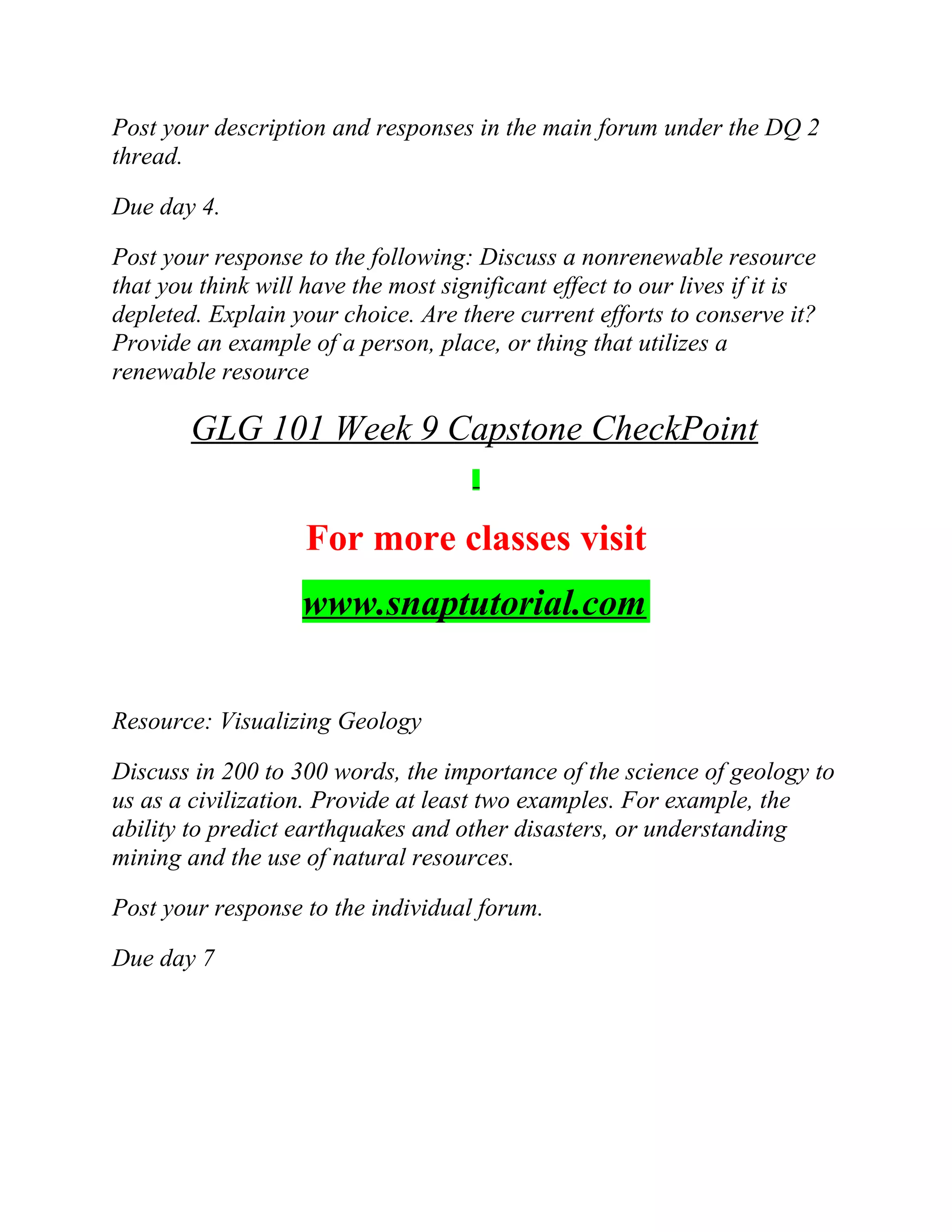 Post your description and responses in the main forum under the DQ 2
thread.
Due day 4.
Post your response to the following: Discuss a nonrenewable resource
that you think will have the most significant effect to our lives if it is
depleted. Explain your choice. Are there current efforts to conserve it?
Provide an example of a person, place, or thing that utilizes a
renewable resource
GLG 101 Week 9 Capstone CheckPoint
For more classes visit
www.snaptutorial.com
Resource: Visualizing Geology
Discuss in 200 to 300 words, the importance of the science of geology to
us as a civilization. Provide at least two examples. For example, the
ability to predict earthquakes and other disasters, or understanding
mining and the use of natural resources.
Post your response to the individual forum.
Due day 7
 
