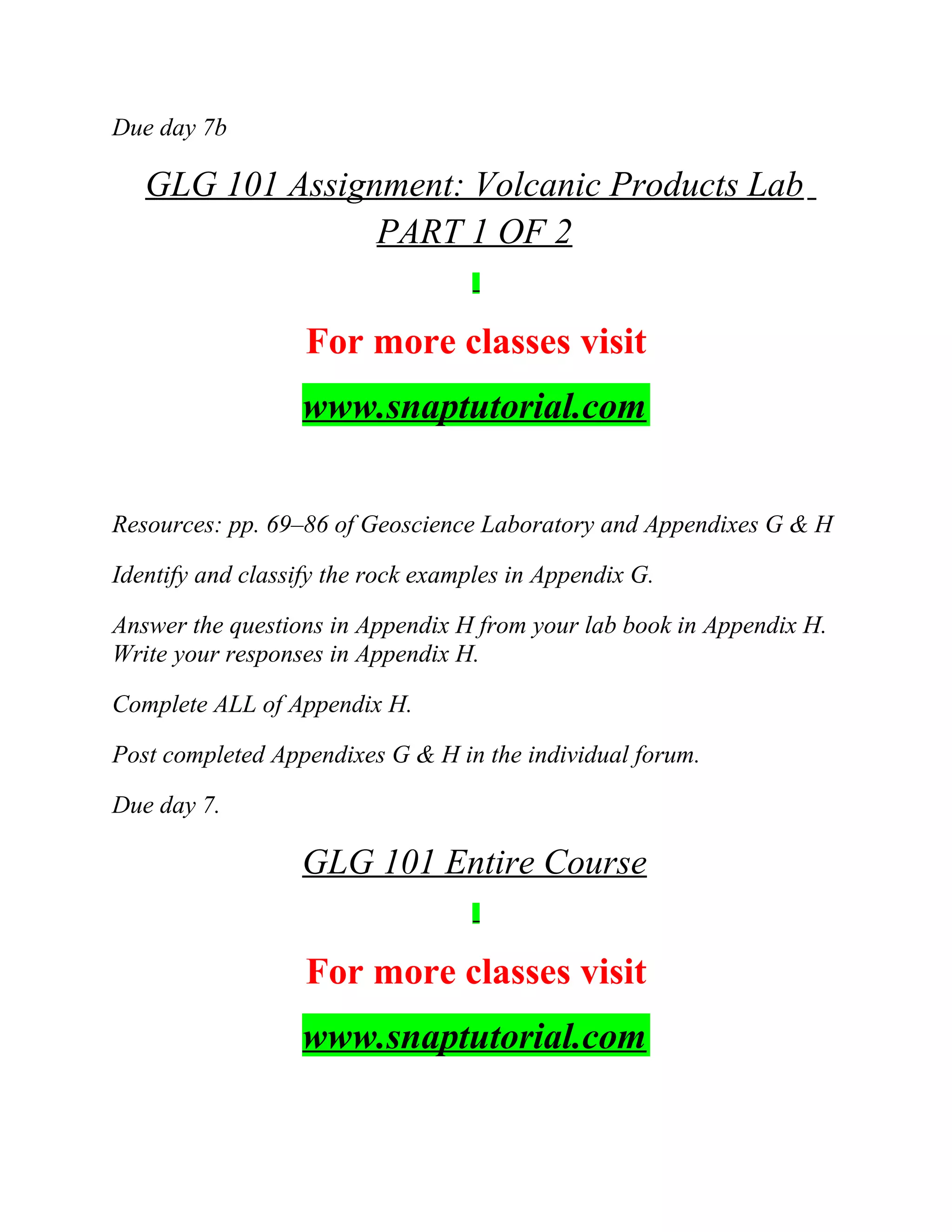 Due day 7b
GLG 101 Assignment: Volcanic Products Lab
PART 1 OF 2
For more classes visit
www.snaptutorial.com
Resources: pp. 69–86 of Geoscience Laboratory and Appendixes G & H
Identify and classify the rock examples in Appendix G.
Answer the questions in Appendix H from your lab book in Appendix H.
Write your responses in Appendix H.
Complete ALL of Appendix H.
Post completed Appendixes G & H in the individual forum.
Due day 7.
GLG 101 Entire Course
For more classes visit
www.snaptutorial.com
 