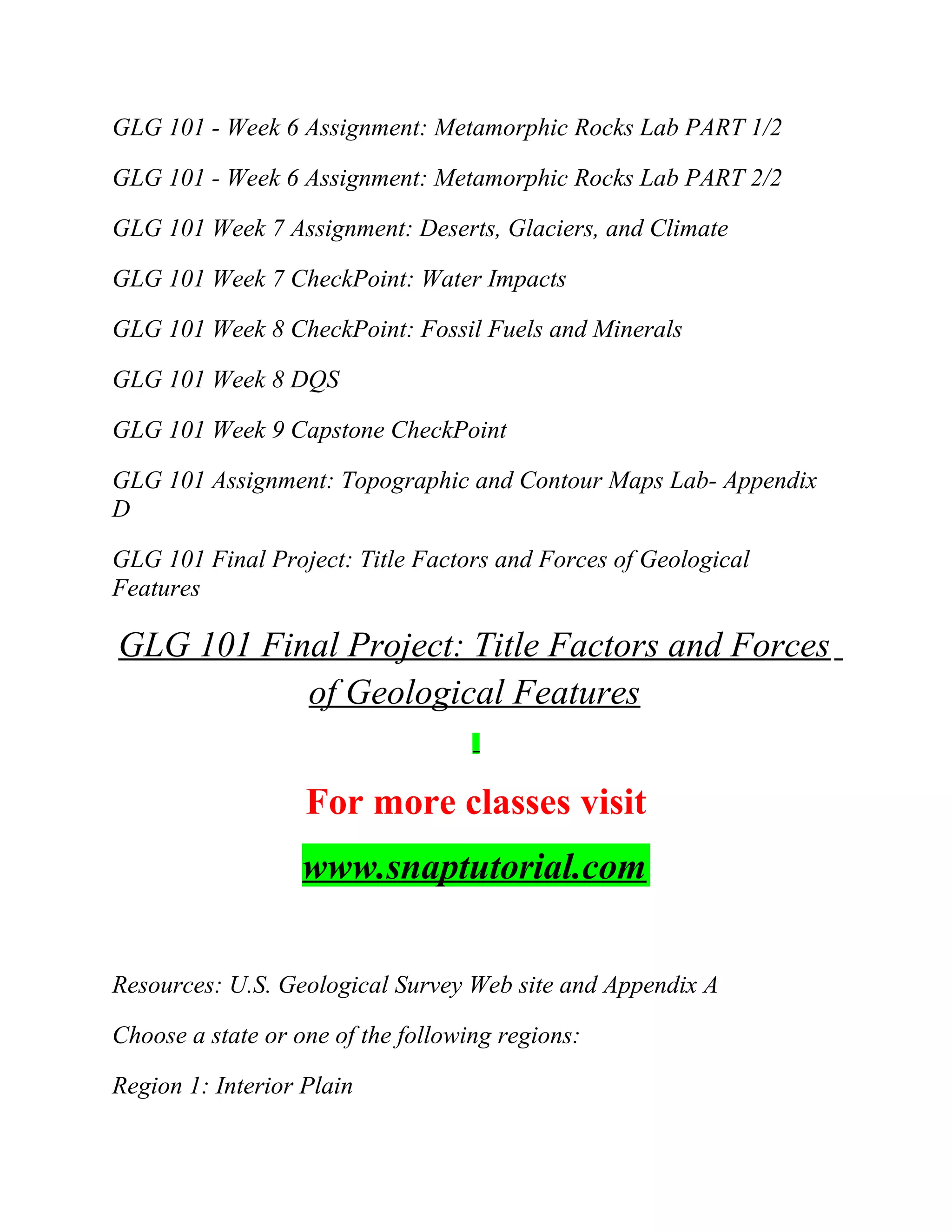GLG 101 - Week 6 Assignment: Metamorphic Rocks Lab PART 1/2
GLG 101 - Week 6 Assignment: Metamorphic Rocks Lab PART 2/2
GLG 101 Week 7 Assignment: Deserts, Glaciers, and Climate
GLG 101 Week 7 CheckPoint: Water Impacts
GLG 101 Week 8 CheckPoint: Fossil Fuels and Minerals
GLG 101 Week 8 DQS
GLG 101 Week 9 Capstone CheckPoint
GLG 101 Assignment: Topographic and Contour Maps Lab- Appendix
D
GLG 101 Final Project: Title Factors and Forces of Geological
Features
GLG 101 Final Project: Title Factors and Forces
of Geological Features
For more classes visit
www.snaptutorial.com
Resources: U.S. Geological Survey Web site and Appendix A
Choose a state or one of the following regions:
Region 1: Interior Plain
 