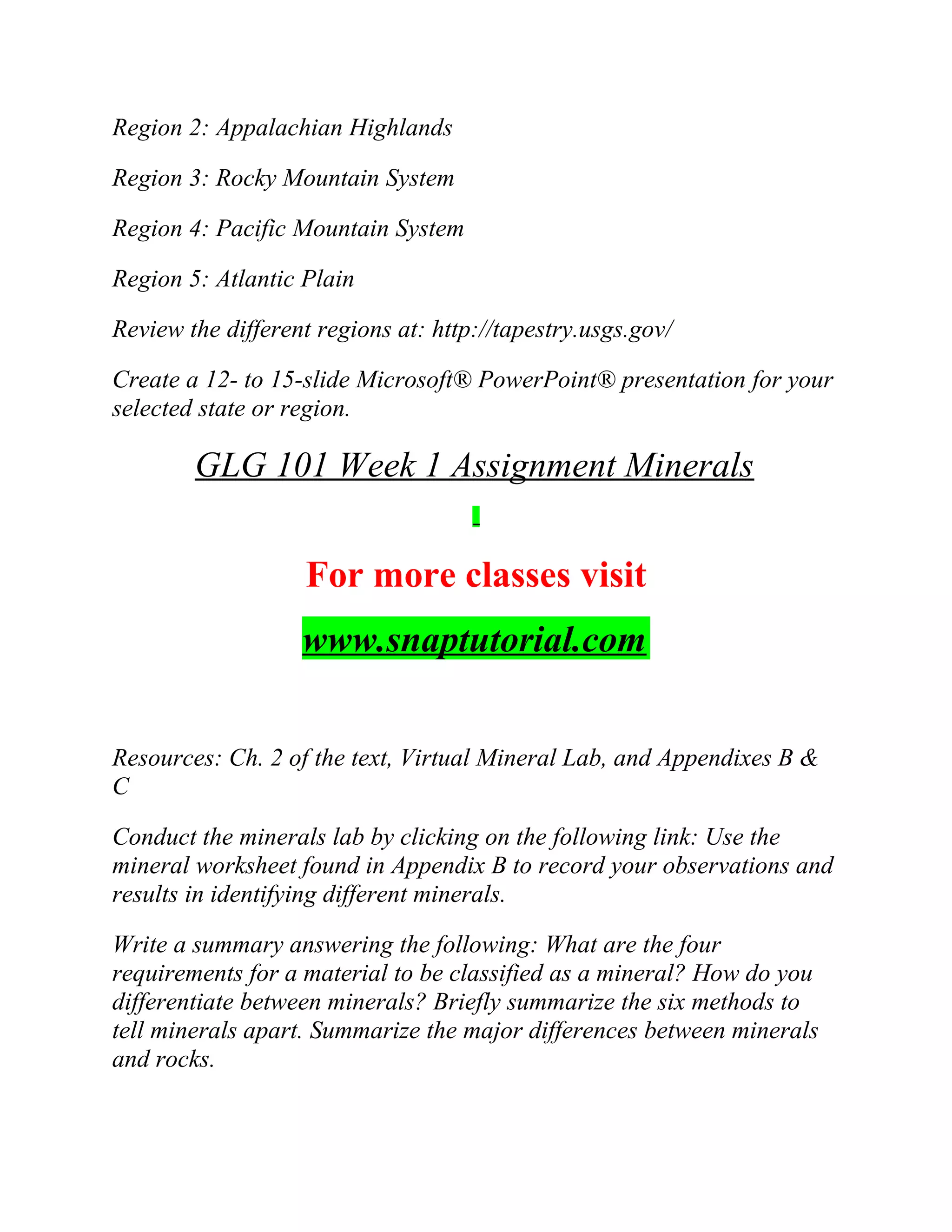 Region 2: Appalachian Highlands
Region 3: Rocky Mountain System
Region 4: Pacific Mountain System
Region 5: Atlantic Plain
Review the different regions at: http://tapestry.usgs.gov/
Create a 12- to 15-slide Microsoft® PowerPoint® presentation for your
selected state or region.
GLG 101 Week 1 Assignment Minerals
For more classes visit
www.snaptutorial.com
Resources: Ch. 2 of the text, Virtual Mineral Lab, and Appendixes B &
C
Conduct the minerals lab by clicking on the following link: Use the
mineral worksheet found in Appendix B to record your observations and
results in identifying different minerals.
Write a summary answering the following: What are the four
requirements for a material to be classified as a mineral? How do you
differentiate between minerals? Briefly summarize the six methods to
tell minerals apart. Summarize the major differences between minerals
and rocks.
 