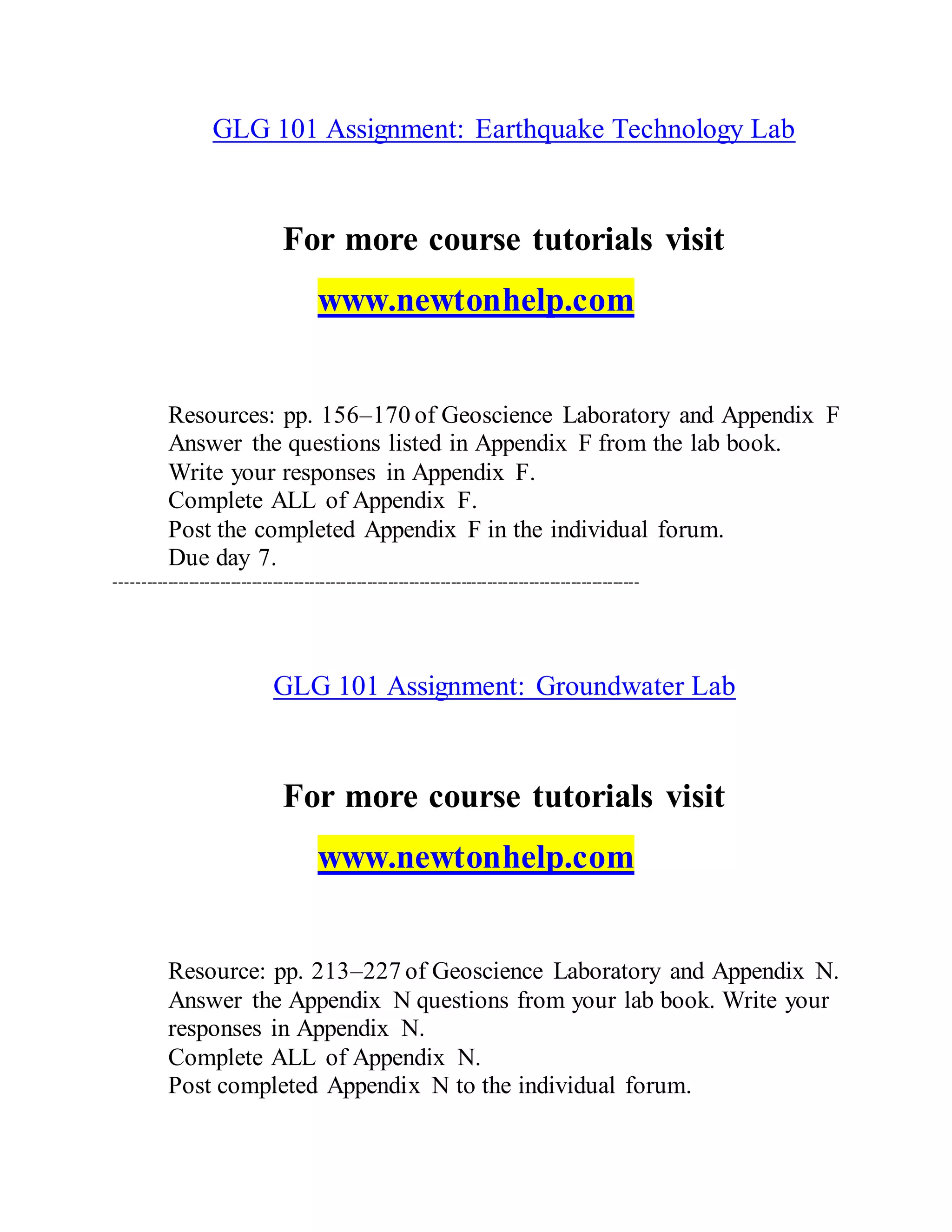 GLG 101 Assignment: Earthquake Technology Lab
For more course tutorials visit
www.newtonhelp.com
Resources: pp. 156–170 of Geoscience Laboratory and Appendix F
Answer the questions listed in Appendix F from the lab book.
Write your responses in Appendix F.
Complete ALL of Appendix F.
Post the completed Appendix F in the individual forum.
Due day 7.
----------------------------------------------------------------------------------------------------
GLG 101 Assignment: Groundwater Lab
For more course tutorials visit
www.newtonhelp.com
Resource: pp. 213–227 of Geoscience Laboratory and Appendix N.
Answer the Appendix N questions from your lab book. Write your
responses in Appendix N.
Complete ALL of Appendix N.
Post completed Appendix N to the individual forum.
 