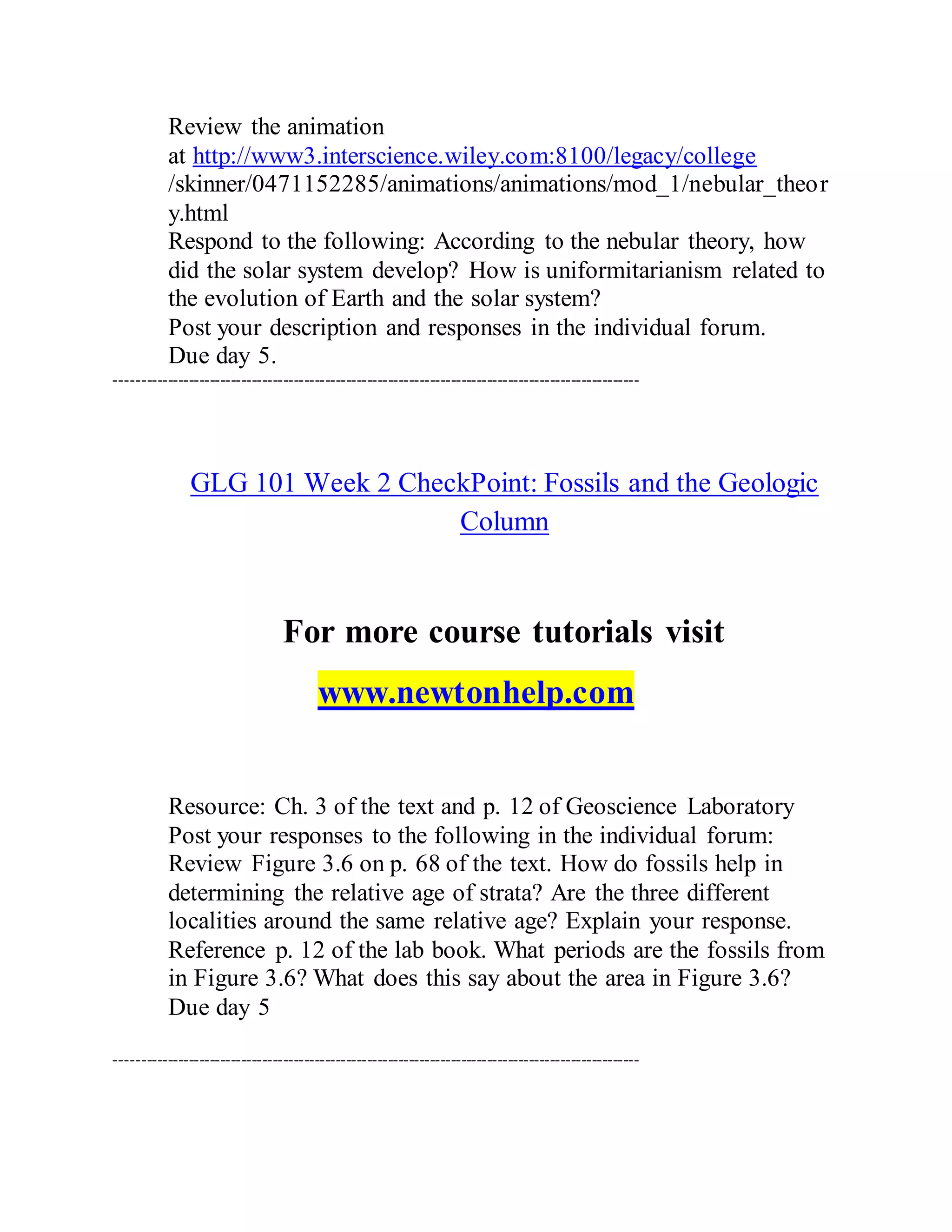 Review the animation
at http://www3.interscience.wiley.com:8100/legacy/college
/skinner/0471152285/animations/animations/mod_1/nebular_theor
y.html
Respond to the following: According to the nebular theory, how
did the solar system develop? How is uniformitarianism related to
the evolution of Earth and the solar system?
Post your description and responses in the individual forum.
Due day 5.
----------------------------------------------------------------------------------------------------
GLG 101 Week 2 CheckPoint: Fossils and the Geologic
Column
For more course tutorials visit
www.newtonhelp.com
Resource: Ch. 3 of the text and p. 12 of Geoscience Laboratory
Post your responses to the following in the individual forum:
Review Figure 3.6 on p. 68 of the text. How do fossils help in
determining the relative age of strata? Are the three different
localities around the same relative age? Explain your response.
Reference p. 12 of the lab book. What periods are the fossils from
in Figure 3.6? What does this say about the area in Figure 3.6?
Due day 5
----------------------------------------------------------------------------------------------------
 