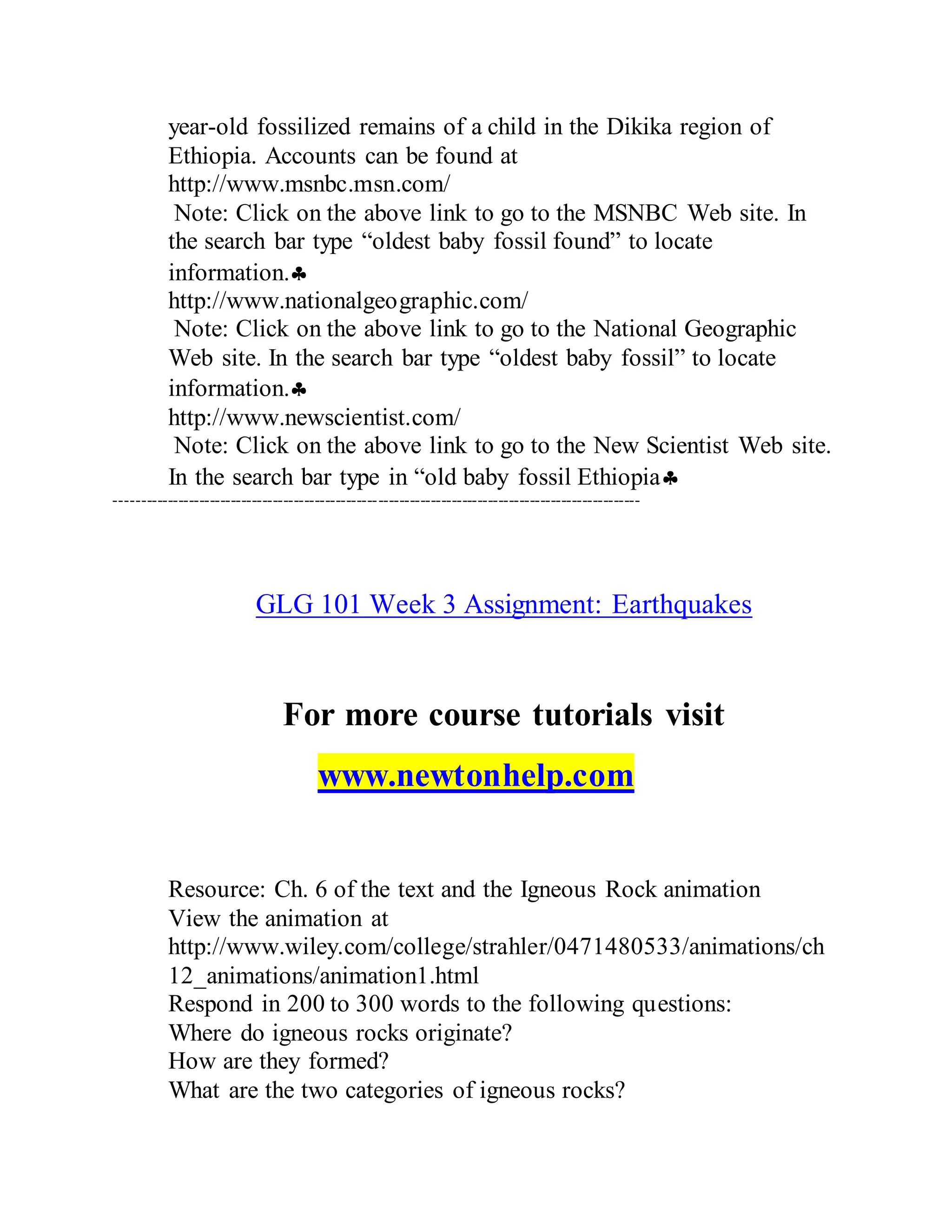 year-old fossilized remains of a child in the Dikika region of
Ethiopia. Accounts can be found at
http://www.msnbc.msn.com/
Note: Click on the above link to go to the MSNBC Web site. In
the search bar type “oldest baby fossil found” to locate
information.
http://www.nationalgeographic.com/
Note: Click on the above link to go to the National Geographic
Web site. In the search bar type “oldest baby fossil” to locate
information.
http://www.newscientist.com/
Note: Click on the above link to go to the New Scientist Web site.
In the search bar type in “old baby fossil Ethiopia
----------------------------------------------------------------------------------------------------
GLG 101 Week 3 Assignment: Earthquakes
For more course tutorials visit
www.newtonhelp.com
Resource: Ch. 6 of the text and the Igneous Rock animation
View the animation at
http://www.wiley.com/college/strahler/0471480533/animations/ch
12_animations/animation1.html
Respond in 200 to 300 words to the following questions:
Where do igneous rocks originate?
How are they formed?
What are the two categories of igneous rocks?
 