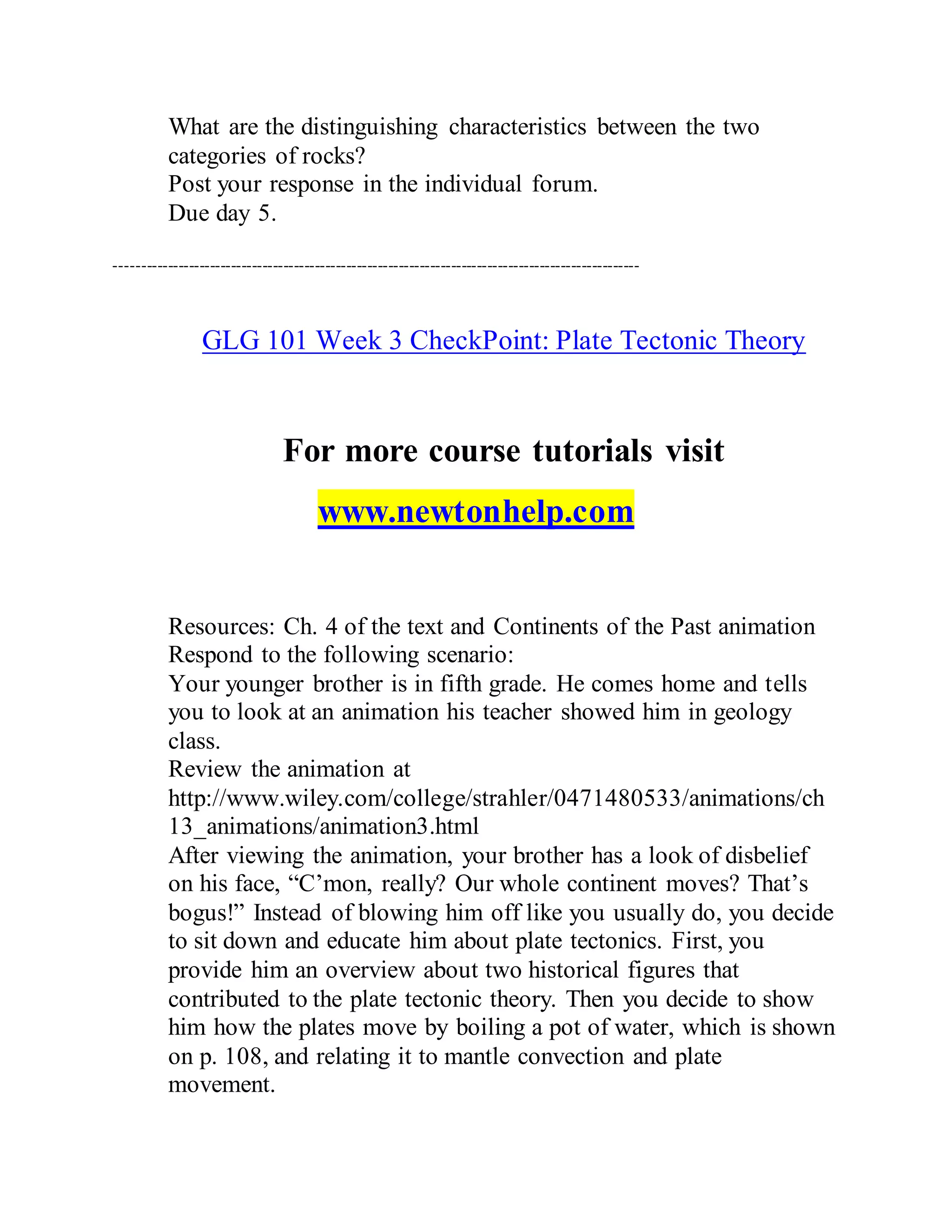 What are the distinguishing characteristics between the two
categories of rocks?
Post your response in the individual forum.
Due day 5.
----------------------------------------------------------------------------------------------------
GLG 101 Week 3 CheckPoint: Plate Tectonic Theory
For more course tutorials visit
www.newtonhelp.com
Resources: Ch. 4 of the text and Continents of the Past animation
Respond to the following scenario:
Your younger brother is in fifth grade. He comes home and tells
you to look at an animation his teacher showed him in geology
class.
Review the animation at
http://www.wiley.com/college/strahler/0471480533/animations/ch
13_animations/animation3.html
After viewing the animation, your brother has a look of disbelief
on his face, “C’mon, really? Our whole continent moves? That’s
bogus!” Instead of blowing him off like you usually do, you decide
to sit down and educate him about plate tectonics. First, you
provide him an overview about two historical figures that
contributed to the plate tectonic theory. Then you decide to show
him how the plates move by boiling a pot of water, which is shown
on p. 108, and relating it to mantle convection and plate
movement.
 