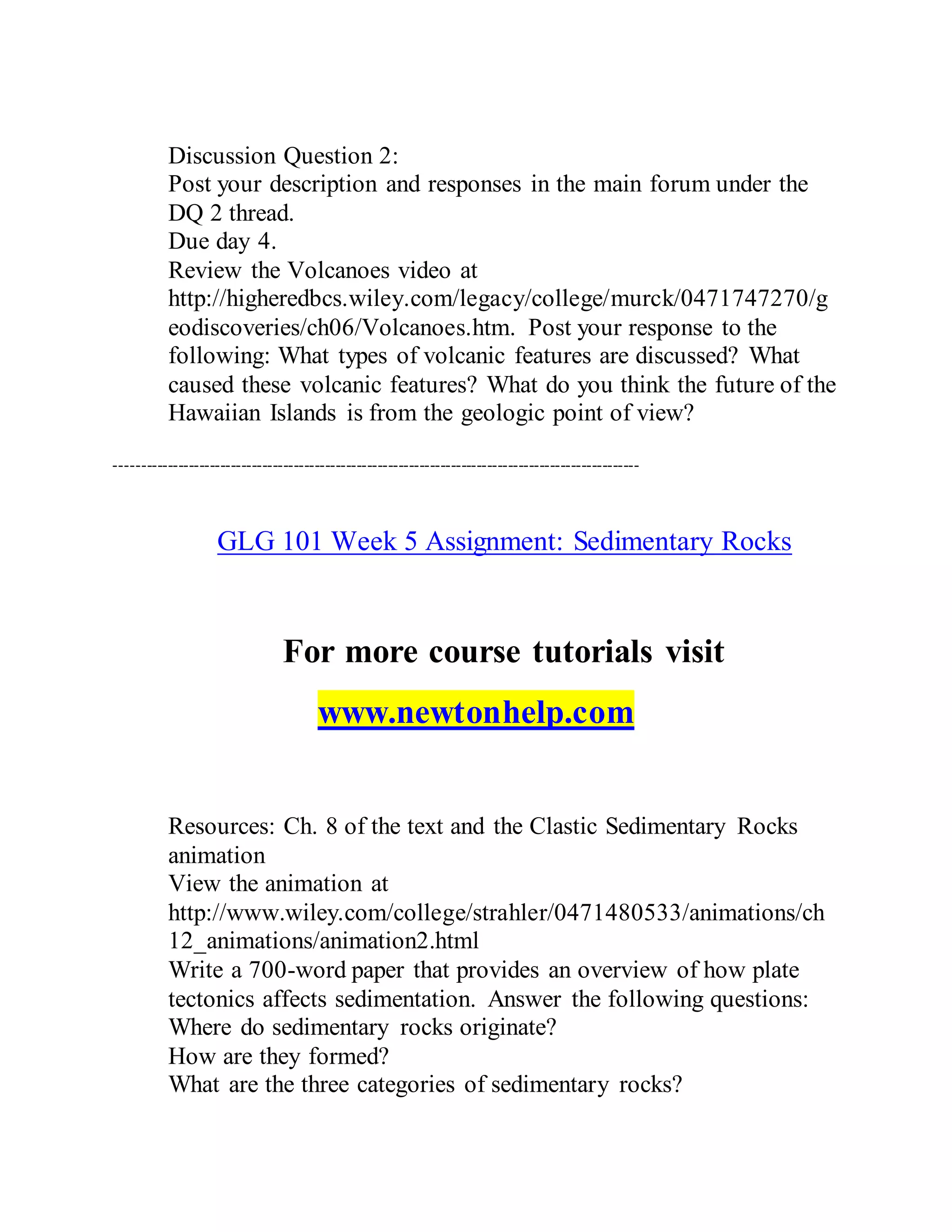Discussion Question 2:
Post your description and responses in the main forum under the
DQ 2 thread.
Due day 4.
Review the Volcanoes video at
http://higheredbcs.wiley.com/legacy/college/murck/0471747270/g
eodiscoveries/ch06/Volcanoes.htm. Post your response to the
following: What types of volcanic features are discussed? What
caused these volcanic features? What do you think the future of the
Hawaiian Islands is from the geologic point of view?
----------------------------------------------------------------------------------------------------
GLG 101 Week 5 Assignment: Sedimentary Rocks
For more course tutorials visit
www.newtonhelp.com
Resources: Ch. 8 of the text and the Clastic Sedimentary Rocks
animation
View the animation at
http://www.wiley.com/college/strahler/0471480533/animations/ch
12_animations/animation2.html
Write a 700-word paper that provides an overview of how plate
tectonics affects sedimentation. Answer the following questions:
Where do sedimentary rocks originate?
How are they formed?
What are the three categories of sedimentary rocks?
 