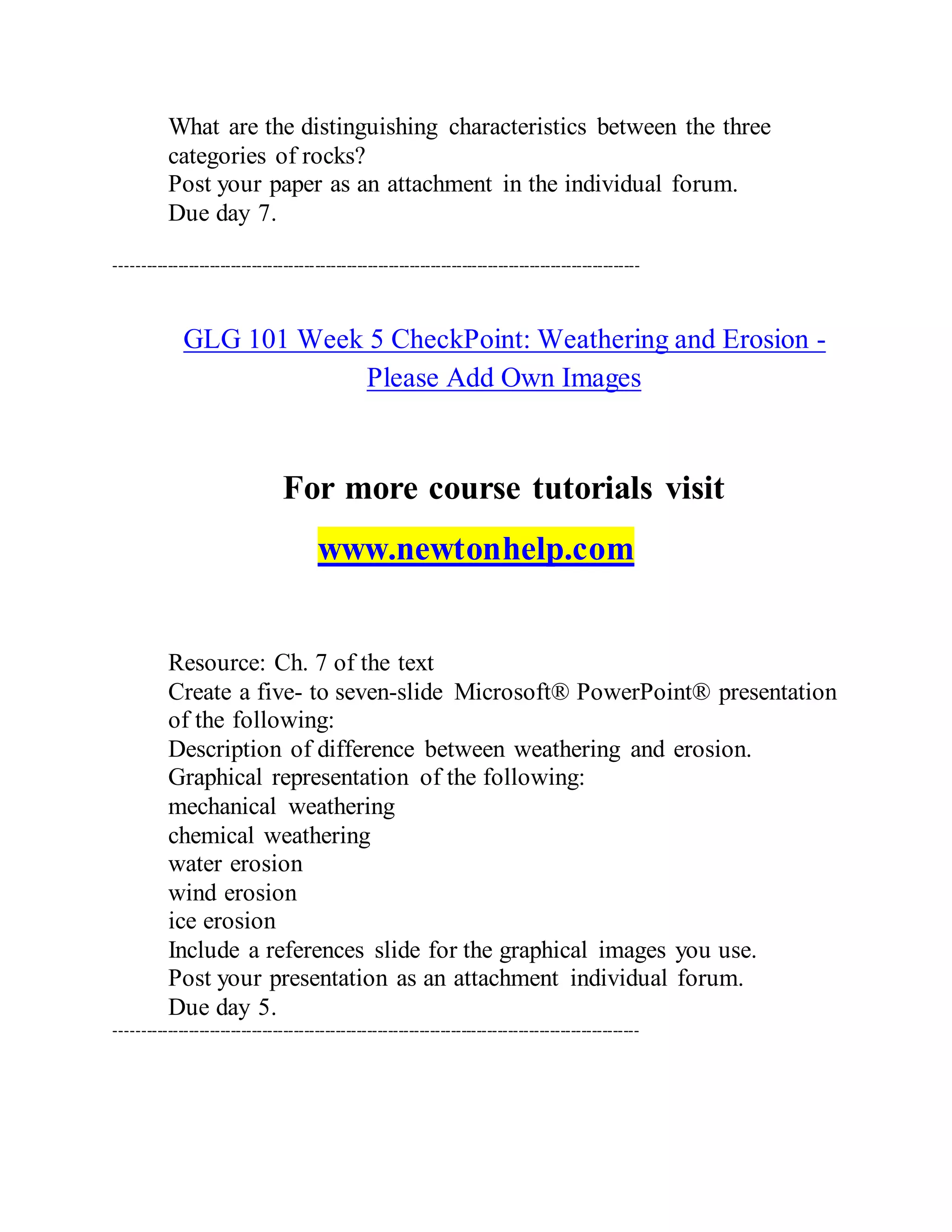 What are the distinguishing characteristics between the three
categories of rocks?
Post your paper as an attachment in the individual forum.
Due day 7.
----------------------------------------------------------------------------------------------------
GLG 101 Week 5 CheckPoint: Weathering and Erosion -
Please Add Own Images
For more course tutorials visit
www.newtonhelp.com
Resource: Ch. 7 of the text
Create a five- to seven-slide Microsoft® PowerPoint® presentation
of the following:
Description of difference between weathering and erosion.
Graphical representation of the following:
mechanical weathering
chemical weathering
water erosion
wind erosion
ice erosion
Include a references slide for the graphical images you use.
Post your presentation as an attachment individual forum.
Due day 5.
----------------------------------------------------------------------------------------------------
 