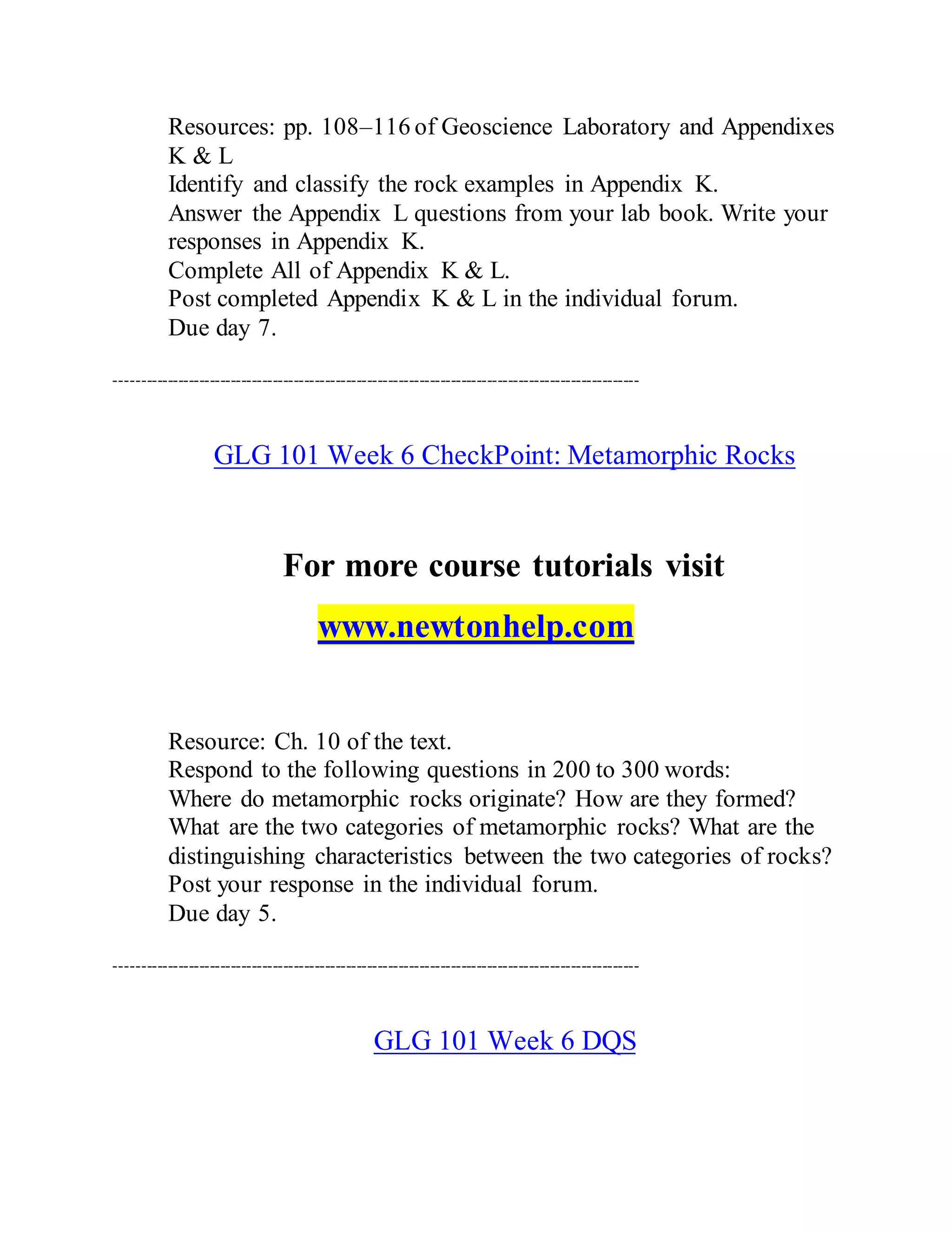 Resources: pp. 108–116 of Geoscience Laboratory and Appendixes
K & L
Identify and classify the rock examples in Appendix K.
Answer the Appendix L questions from your lab book. Write your
responses in Appendix K.
Complete All of Appendix K & L.
Post completed Appendix K & L in the individual forum.
Due day 7.
----------------------------------------------------------------------------------------------------
GLG 101 Week 6 CheckPoint: Metamorphic Rocks
For more course tutorials visit
www.newtonhelp.com
Resource: Ch. 10 of the text.
Respond to the following questions in 200 to 300 words:
Where do metamorphic rocks originate? How are they formed?
What are the two categories of metamorphic rocks? What are the
distinguishing characteristics between the two categories of rocks?
Post your response in the individual forum.
Due day 5.
----------------------------------------------------------------------------------------------------
GLG 101 Week 6 DQS
 