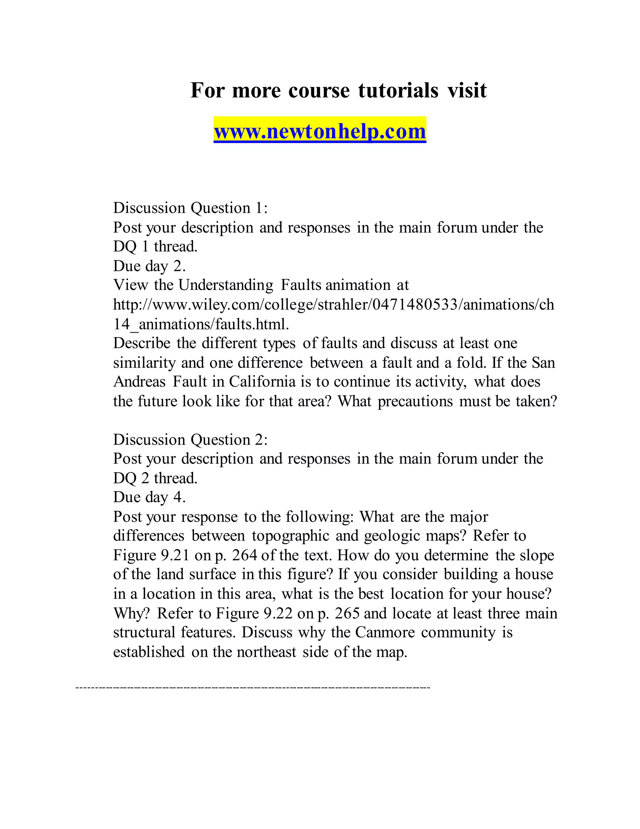 For more course tutorials visit
www.newtonhelp.com
Discussion Question 1:
Post your description and responses in the main forum under the
DQ 1 thread.
Due day 2.
View the Understanding Faults animation at
http://www.wiley.com/college/strahler/0471480533/animations/ch
14_animations/faults.html.
Describe the different types of faults and discuss at least one
similarity and one difference between a fault and a fold. If the San
Andreas Fault in California is to continue its activity, what does
the future look like for that area? What precautions must be taken?
Discussion Question 2:
Post your description and responses in the main forum under the
DQ 2 thread.
Due day 4.
Post your response to the following: What are the major
differences between topographic and geologic maps? Refer to
Figure 9.21 on p. 264 of the text. How do you determine the slope
of the land surface in this figure? If you consider building a house
in a location in this area, what is the best location for your house?
Why? Refer to Figure 9.22 on p. 265 and locate at least three main
structural features. Discuss why the Canmore community is
established on the northeast side of the map.
----------------------------------------------------------------------------------------------------
 