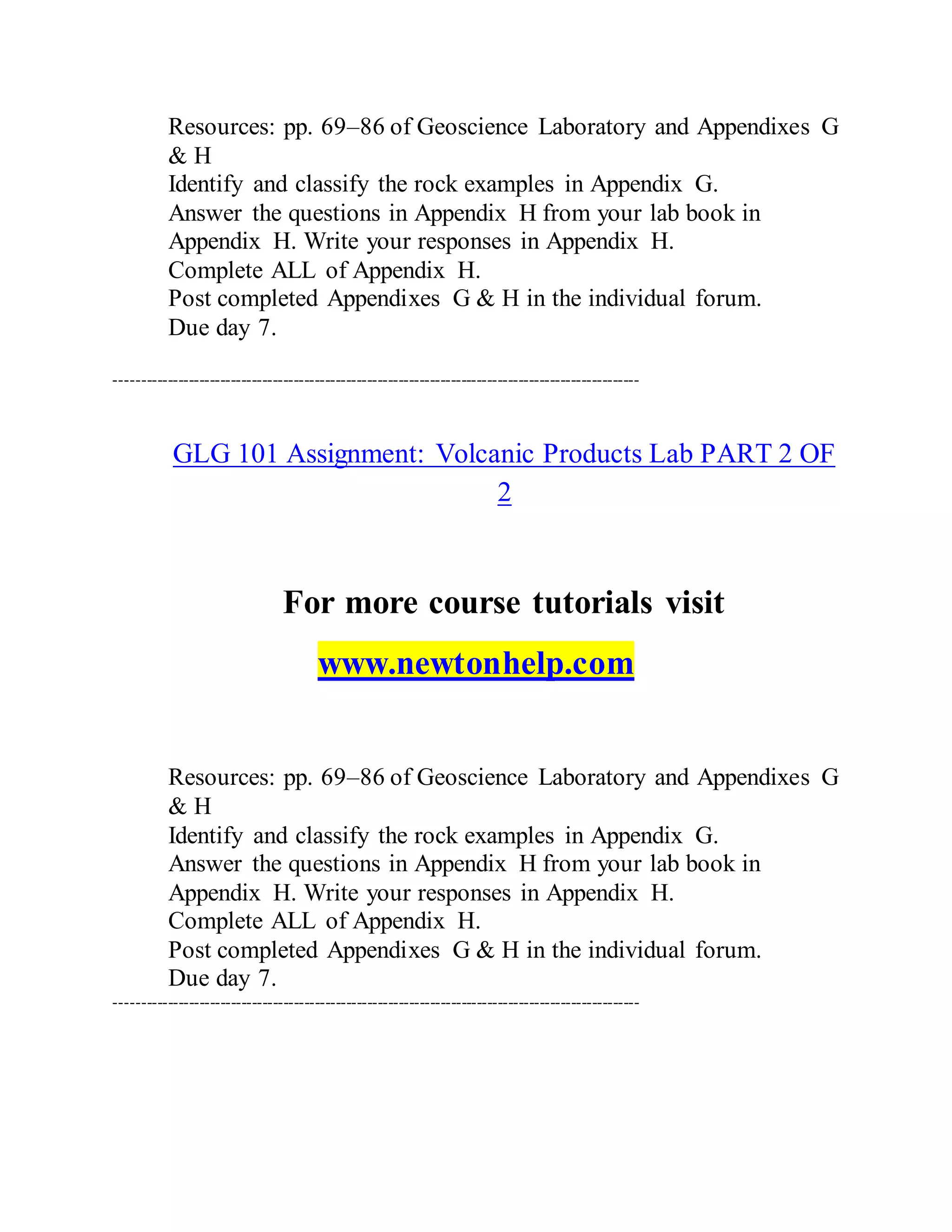 Resources: pp. 69–86 of Geoscience Laboratory and Appendixes G
& H
Identify and classify the rock examples in Appendix G.
Answer the questions in Appendix H from your lab book in
Appendix H. Write your responses in Appendix H.
Complete ALL of Appendix H.
Post completed Appendixes G & H in the individual forum.
Due day 7.
----------------------------------------------------------------------------------------------------
GLG 101 Assignment: Volcanic Products Lab PART 2 OF
2
For more course tutorials visit
www.newtonhelp.com
Resources: pp. 69–86 of Geoscience Laboratory and Appendixes G
& H
Identify and classify the rock examples in Appendix G.
Answer the questions in Appendix H from your lab book in
Appendix H. Write your responses in Appendix H.
Complete ALL of Appendix H.
Post completed Appendixes G & H in the individual forum.
Due day 7.
----------------------------------------------------------------------------------------------------
 