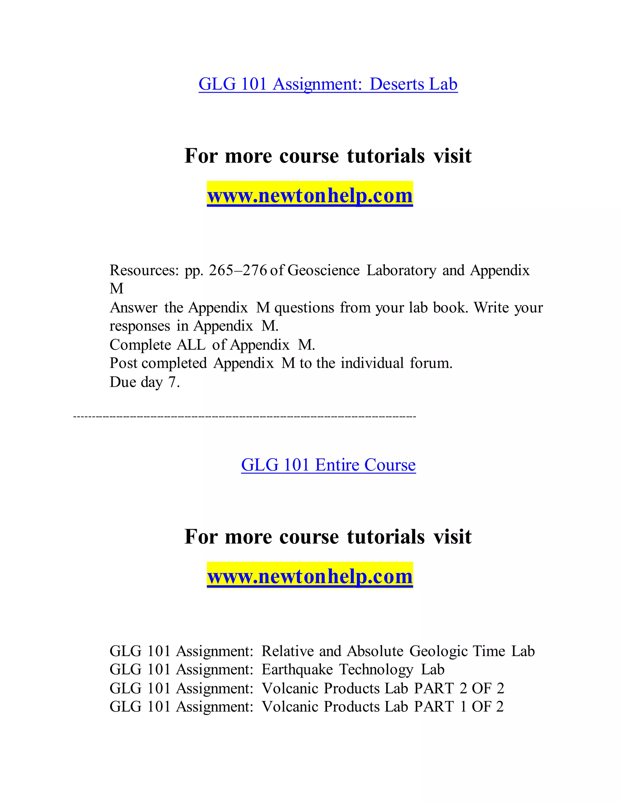 GLG 101 Assignment: Deserts Lab
For more course tutorials visit
www.newtonhelp.com
Resources: pp. 265–276 of Geoscience Laboratory and Appendix
M
Answer the Appendix M questions from your lab book. Write your
responses in Appendix M.
Complete ALL of Appendix M.
Post completed Appendix M to the individual forum.
Due day 7.
----------------------------------------------------------------------------------------------------
GLG 101 Entire Course
For more course tutorials visit
www.newtonhelp.com
GLG 101 Assignment: Relative and Absolute Geologic Time Lab
GLG 101 Assignment: Earthquake Technology Lab
GLG 101 Assignment: Volcanic Products Lab PART 2 OF 2
GLG 101 Assignment: Volcanic Products Lab PART 1 OF 2
 