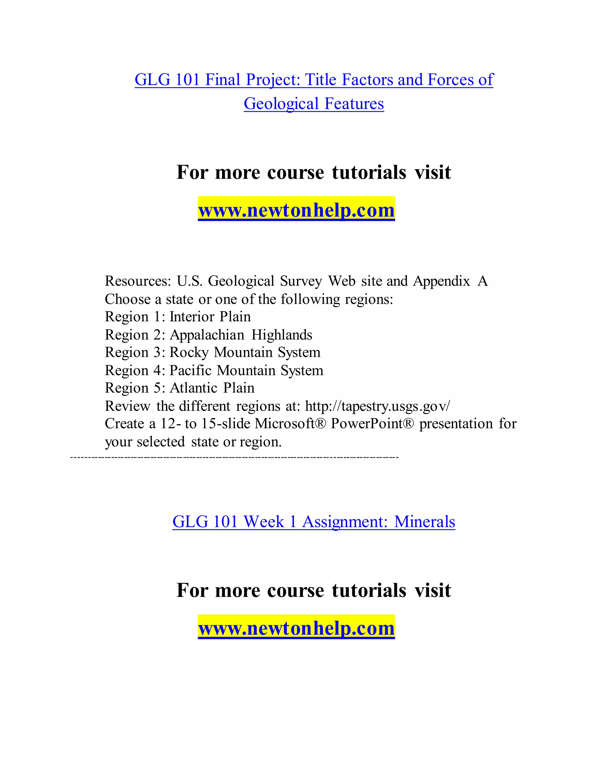 GLG 101 Final Project: Title Factors and Forces of
Geological Features
For more course tutorials visit
www.newtonhelp.com
Resources: U.S. Geological Survey Web site and Appendix A
Choose a state or one of the following regions:
Region 1: Interior Plain
Region 2: Appalachian Highlands
Region 3: Rocky Mountain System
Region 4: Pacific Mountain System
Region 5: Atlantic Plain
Review the different regions at: http://tapestry.usgs.gov/
Create a 12- to 15-slide Microsoft® PowerPoint® presentation for
your selected state or region.
----------------------------------------------------------------------------------------------------
GLG 101 Week 1 Assignment: Minerals
For more course tutorials visit
www.newtonhelp.com
 