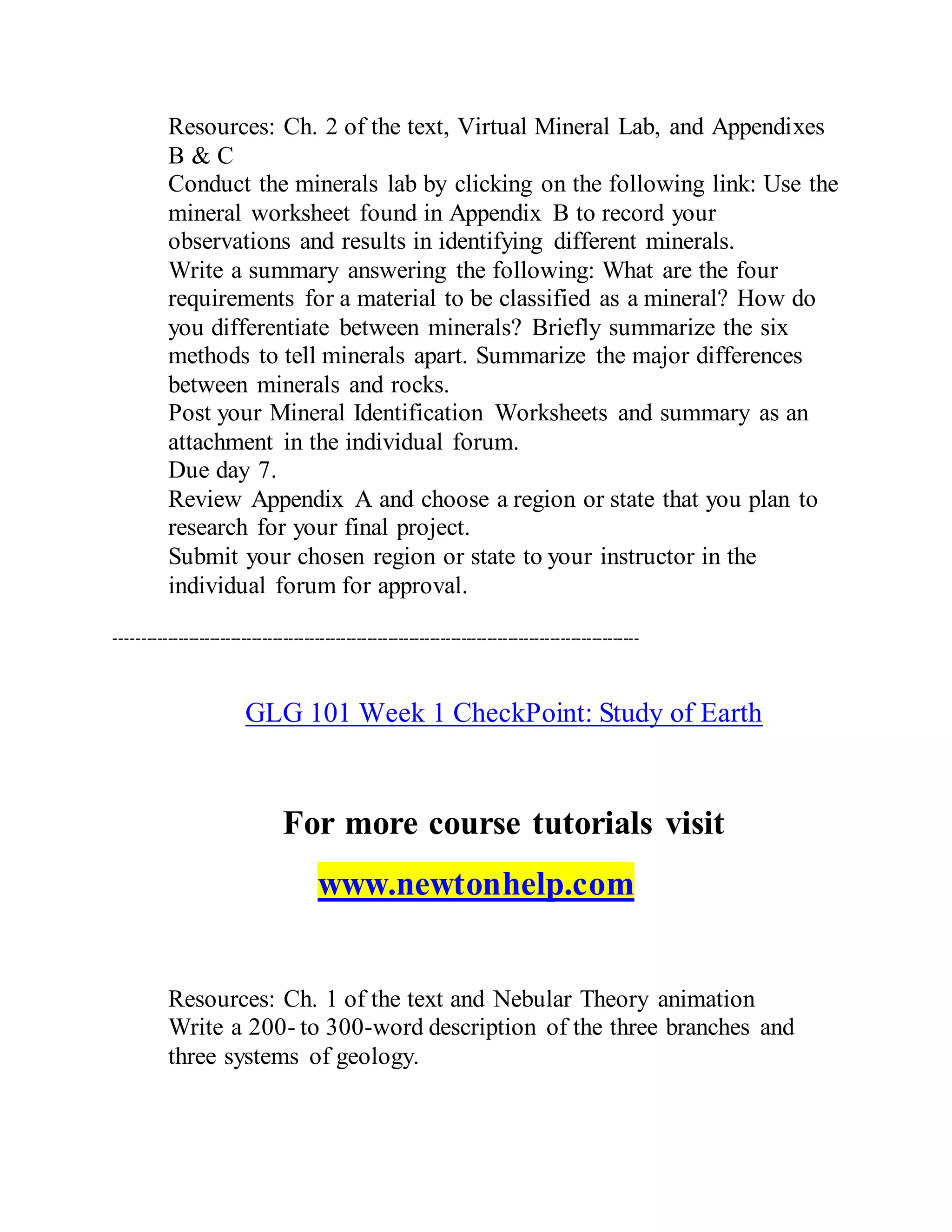 Resources: Ch. 2 of the text, Virtual Mineral Lab, and Appendixes
B & C
Conduct the minerals lab by clicking on the following link: Use the
mineral worksheet found in Appendix B to record your
observations and results in identifying different minerals.
Write a summary answering the following: What are the four
requirements for a material to be classified as a mineral? How do
you differentiate between minerals? Briefly summarize the six
methods to tell minerals apart. Summarize the major differences
between minerals and rocks.
Post your Mineral Identification Worksheets and summary as an
attachment in the individual forum.
Due day 7.
Review Appendix A and choose a region or state that you plan to
research for your final project.
Submit your chosen region or state to your instructor in the
individual forum for approval.
----------------------------------------------------------------------------------------------------
GLG 101 Week 1 CheckPoint: Study of Earth
For more course tutorials visit
www.newtonhelp.com
Resources: Ch. 1 of the text and Nebular Theory animation
Write a 200- to 300-word description of the three branches and
three systems of geology.
 