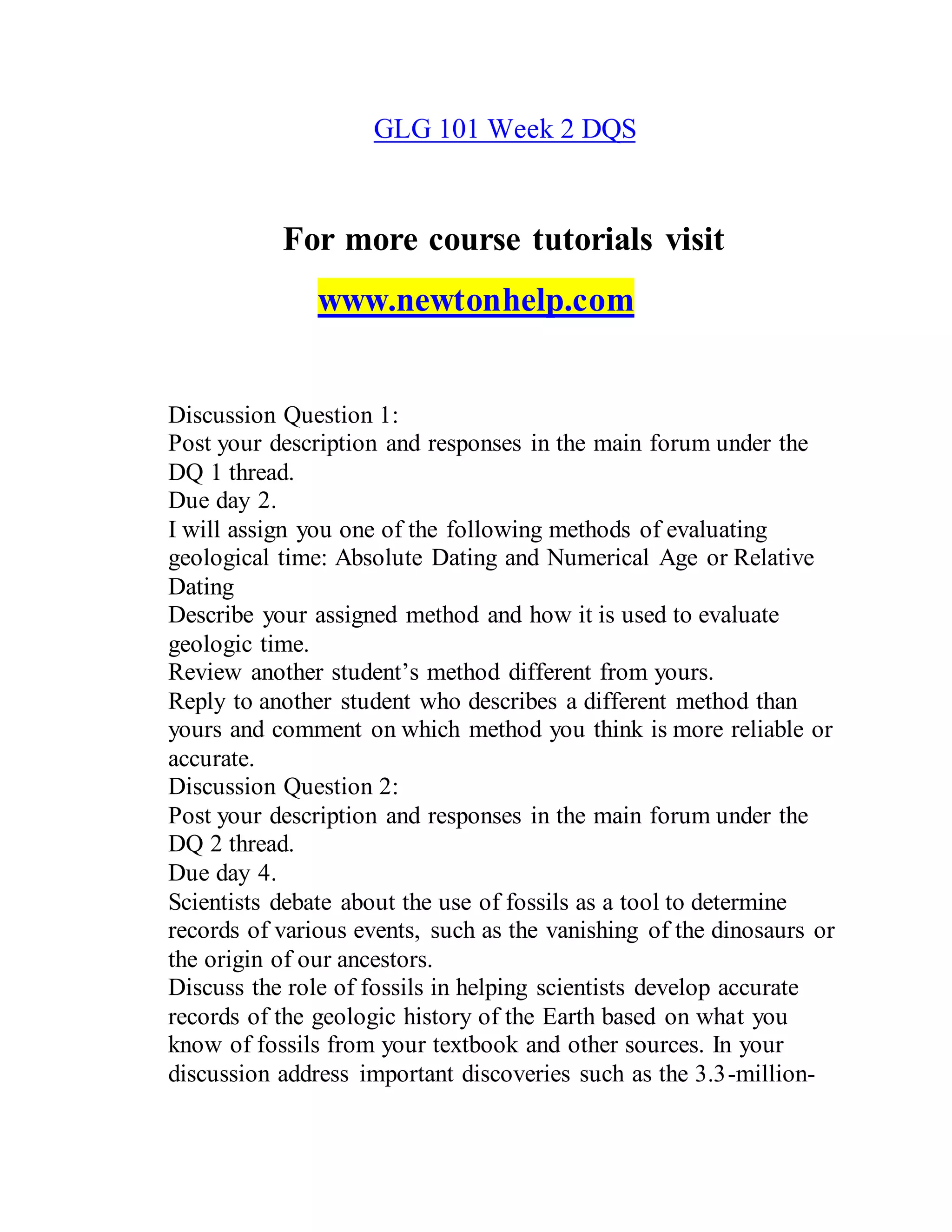 GLG 101 Week 2 DQS
For more course tutorials visit
www.newtonhelp.com
Discussion Question 1:
Post your description and responses in the main forum under the
DQ 1 thread.
Due day 2.
I will assign you one of the following methods of evaluating
geological time: Absolute Dating and Numerical Age or Relative
Dating
Describe your assigned method and how it is used to evaluate
geologic time.
Review another student’s method different from yours.
Reply to another student who describes a different method than
yours and comment on which method you think is more reliable or
accurate.
Discussion Question 2:
Post your description and responses in the main forum under the
DQ 2 thread.
Due day 4.
Scientists debate about the use of fossils as a tool to determine
records of various events, such as the vanishing of the dinosaurs or
the origin of our ancestors.
Discuss the role of fossils in helping scientists develop accurate
records of the geologic history of the Earth based on what you
know of fossils from your textbook and other sources. In your
discussion address important discoveries such as the 3.3-million-
 