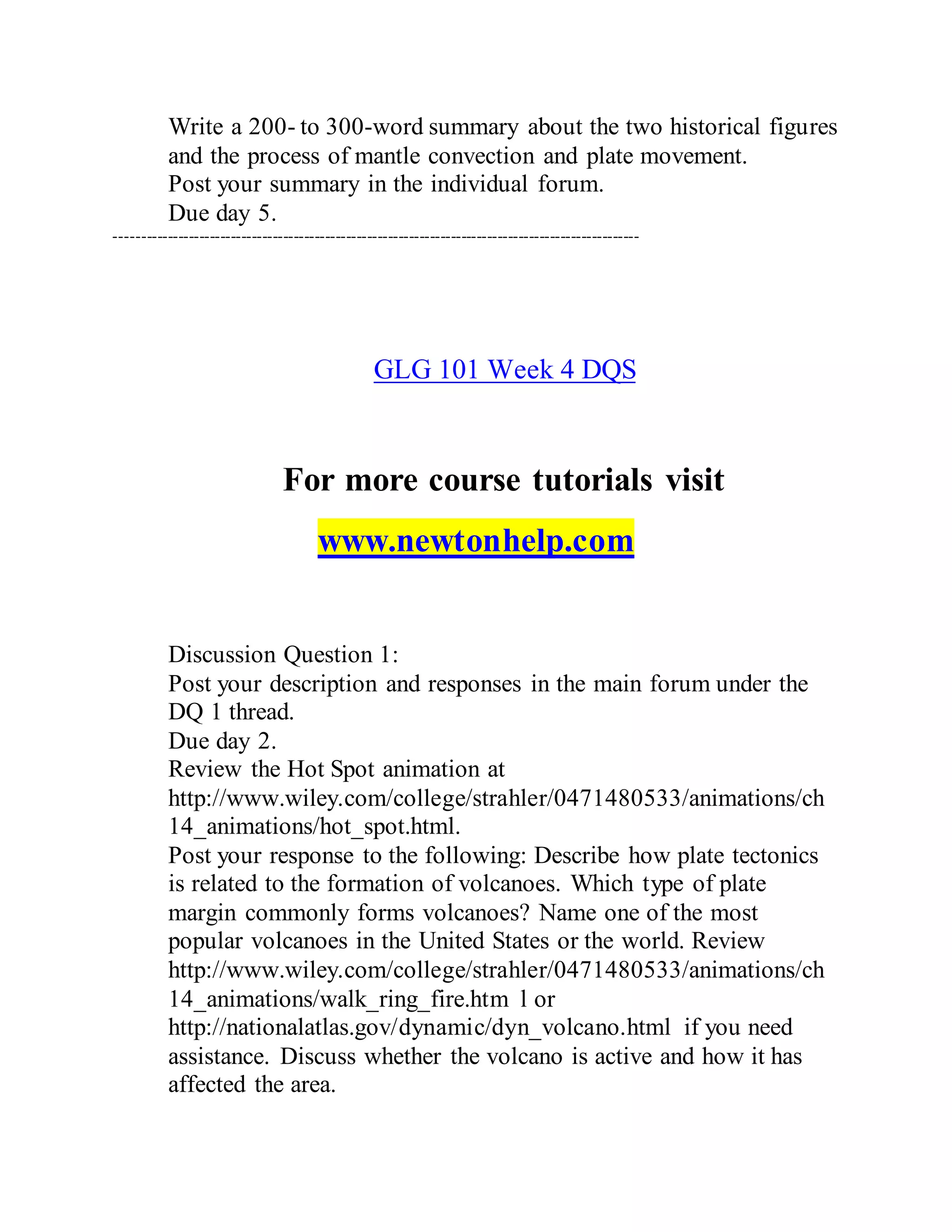 Write a 200- to 300-word summary about the two historical figures
and the process of mantle convection and plate movement.
Post your summary in the individual forum.
Due day 5.
----------------------------------------------------------------------------------------------------
GLG 101 Week 4 DQS
For more course tutorials visit
www.newtonhelp.com
Discussion Question 1:
Post your description and responses in the main forum under the
DQ 1 thread.
Due day 2.
Review the Hot Spot animation at
http://www.wiley.com/college/strahler/0471480533/animations/ch
14_animations/hot_spot.html.
Post your response to the following: Describe how plate tectonics
is related to the formation of volcanoes. Which type of plate
margin commonly forms volcanoes? Name one of the most
popular volcanoes in the United States or the world. Review
http://www.wiley.com/college/strahler/0471480533/animations/ch
14_animations/walk_ring_fire.htm l or
http://nationalatlas.gov/dynamic/dyn_volcano.html if you need
assistance. Discuss whether the volcano is active and how it has
affected the area.
 