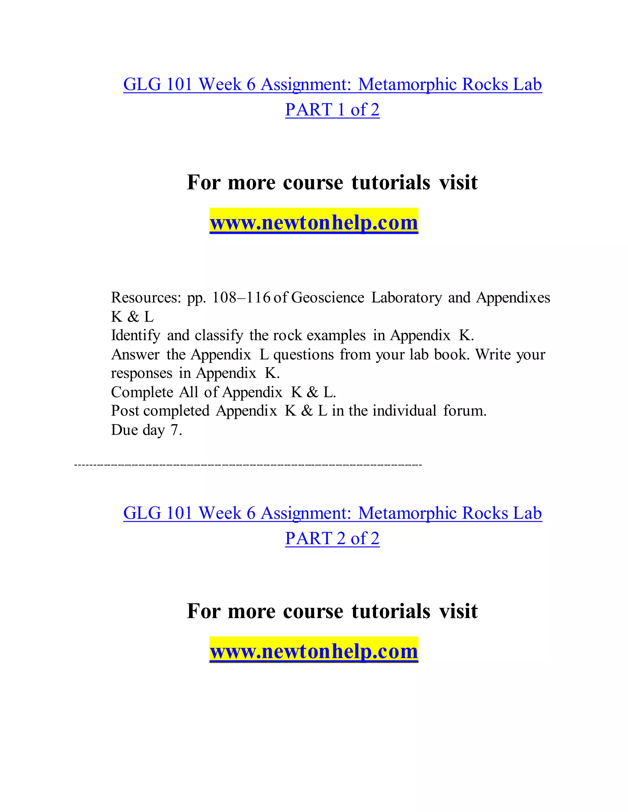 GLG 101 Week 6 Assignment: Metamorphic Rocks Lab
PART 1 of 2
For more course tutorials visit
www.newtonhelp.com
Resources: pp. 108–116 of Geoscience Laboratory and Appendixes
K & L
Identify and classify the rock examples in Appendix K.
Answer the Appendix L questions from your lab book. Write your
responses in Appendix K.
Complete All of Appendix K & L.
Post completed Appendix K & L in the individual forum.
Due day 7.
----------------------------------------------------------------------------------------------------
GLG 101 Week 6 Assignment: Metamorphic Rocks Lab
PART 2 of 2
For more course tutorials visit
www.newtonhelp.com
 