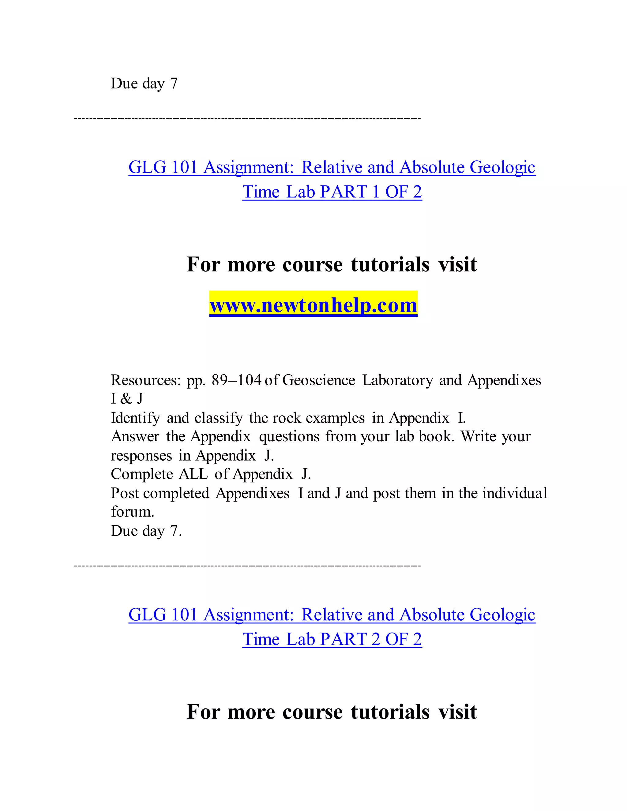 Due day 7
----------------------------------------------------------------------------------------------------
GLG 101 Assignment: Relative and Absolute Geologic
Time Lab PART 1 OF 2
For more course tutorials visit
www.newtonhelp.com
Resources: pp. 89–104 of Geoscience Laboratory and Appendixes
I & J
Identify and classify the rock examples in Appendix I.
Answer the Appendix questions from your lab book. Write your
responses in Appendix J.
Complete ALL of Appendix J.
Post completed Appendixes I and J and post them in the individual
forum.
Due day 7.
----------------------------------------------------------------------------------------------------
GLG 101 Assignment: Relative and Absolute Geologic
Time Lab PART 2 OF 2
For more course tutorials visit
 