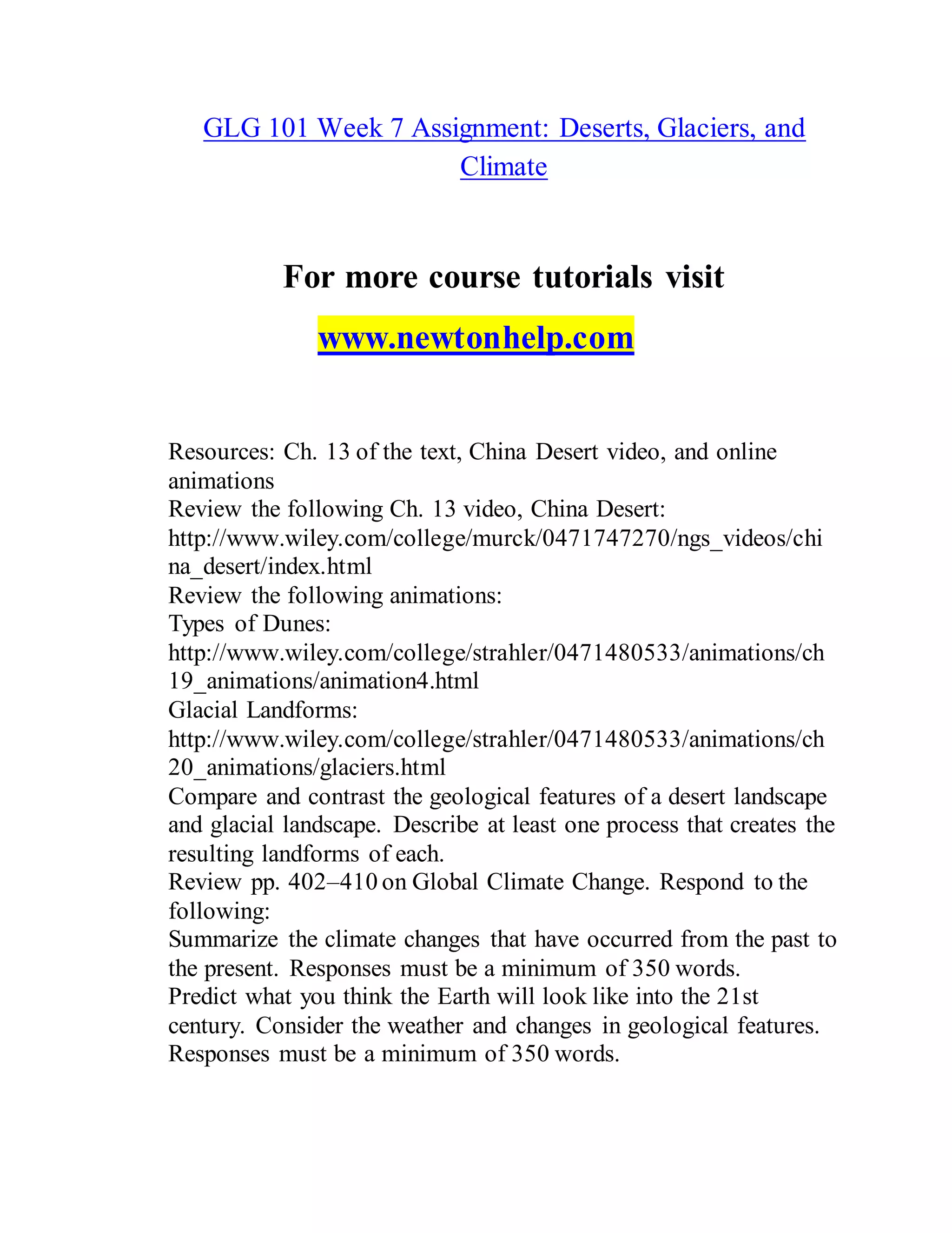 GLG 101 Week 7 Assignment: Deserts, Glaciers, and
Climate
For more course tutorials visit
www.newtonhelp.com
Resources: Ch. 13 of the text, China Desert video, and online
animations
Review the following Ch. 13 video, China Desert:
http://www.wiley.com/college/murck/0471747270/ngs_videos/chi
na_desert/index.html
Review the following animations:
Types of Dunes:
http://www.wiley.com/college/strahler/0471480533/animations/ch
19_animations/animation4.html
Glacial Landforms:
http://www.wiley.com/college/strahler/0471480533/animations/ch
20_animations/glaciers.html
Compare and contrast the geological features of a desert landscape
and glacial landscape. Describe at least one process that creates the
resulting landforms of each.
Review pp. 402–410 on Global Climate Change. Respond to the
following:
Summarize the climate changes that have occurred from the past to
the present. Responses must be a minimum of 350 words.
Predict what you think the Earth will look like into the 21st
century. Consider the weather and changes in geological features.
Responses must be a minimum of 350 words.
 