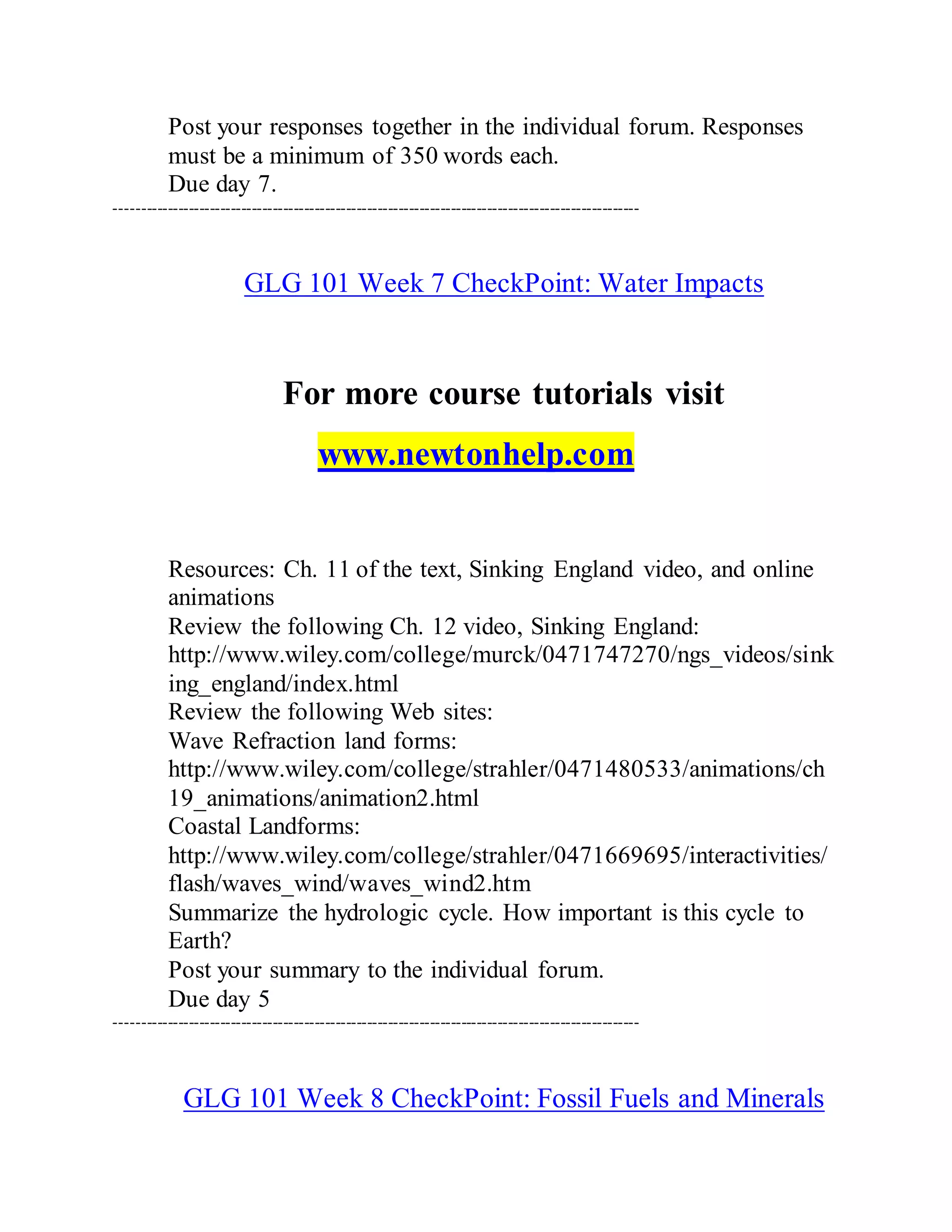 Post your responses together in the individual forum. Responses
must be a minimum of 350 words each.
Due day 7.
----------------------------------------------------------------------------------------------------
GLG 101 Week 7 CheckPoint: Water Impacts
For more course tutorials visit
www.newtonhelp.com
Resources: Ch. 11 of the text, Sinking England video, and online
animations
Review the following Ch. 12 video, Sinking England:
http://www.wiley.com/college/murck/0471747270/ngs_videos/sink
ing_england/index.html
Review the following Web sites:
Wave Refraction land forms:
http://www.wiley.com/college/strahler/0471480533/animations/ch
19_animations/animation2.html
Coastal Landforms:
http://www.wiley.com/college/strahler/0471669695/interactivities/
flash/waves_wind/waves_wind2.htm
Summarize the hydrologic cycle. How important is this cycle to
Earth?
Post your summary to the individual forum.
Due day 5
----------------------------------------------------------------------------------------------------
GLG 101 Week 8 CheckPoint: Fossil Fuels and Minerals
 