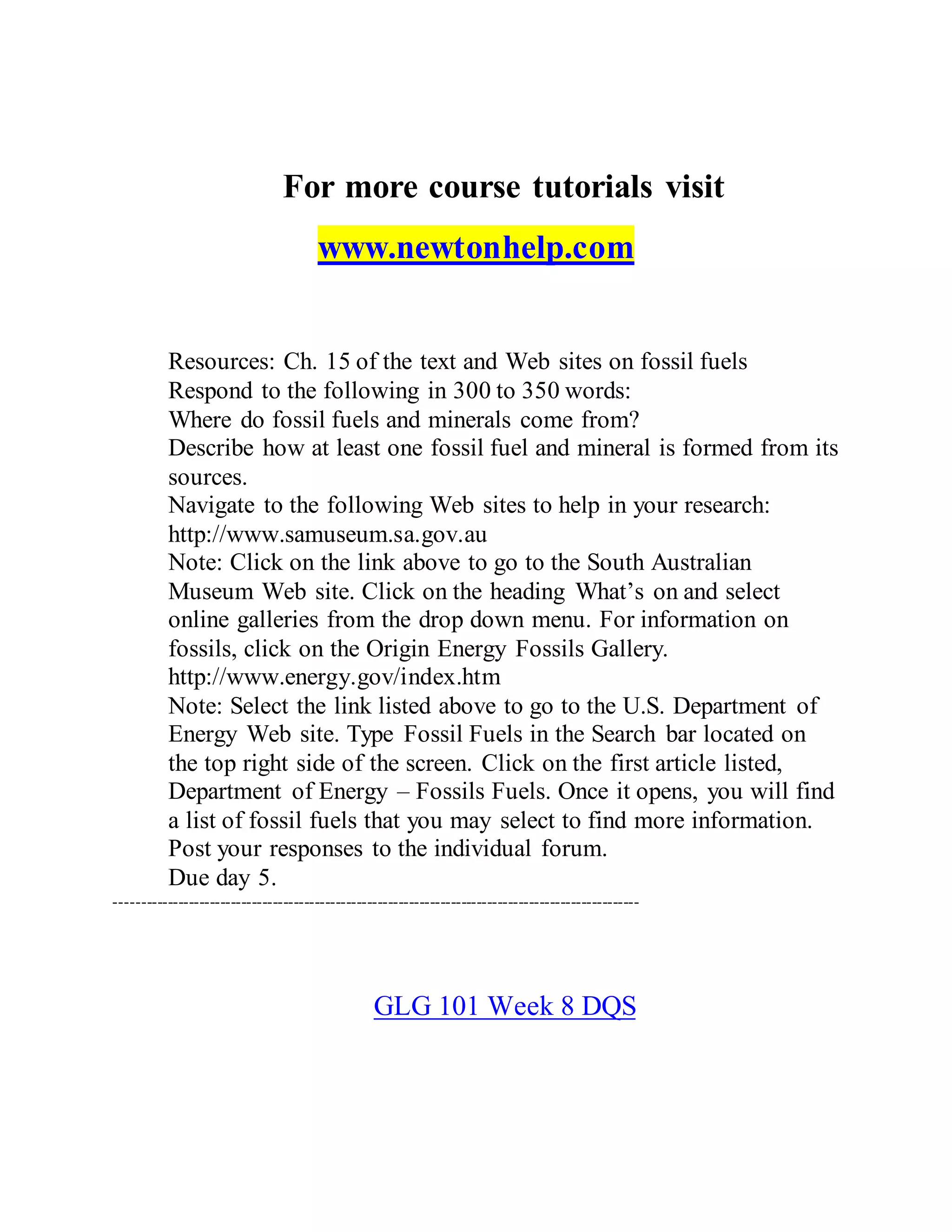 For more course tutorials visit
www.newtonhelp.com
Resources: Ch. 15 of the text and Web sites on fossil fuels
Respond to the following in 300 to 350 words:
Where do fossil fuels and minerals come from?
Describe how at least one fossil fuel and mineral is formed from its
sources.
Navigate to the following Web sites to help in your research:
http://www.samuseum.sa.gov.au
Note: Click on the link above to go to the South Australian
Museum Web site. Click on the heading What’s on and select
online galleries from the drop down menu. For information on
fossils, click on the Origin Energy Fossils Gallery.
http://www.energy.gov/index.htm
Note: Select the link listed above to go to the U.S. Department of
Energy Web site. Type Fossil Fuels in the Search bar located on
the top right side of the screen. Click on the first article listed,
Department of Energy – Fossils Fuels. Once it opens, you will find
a list of fossil fuels that you may select to find more information.
Post your responses to the individual forum.
Due day 5.
----------------------------------------------------------------------------------------------------
GLG 101 Week 8 DQS
 
