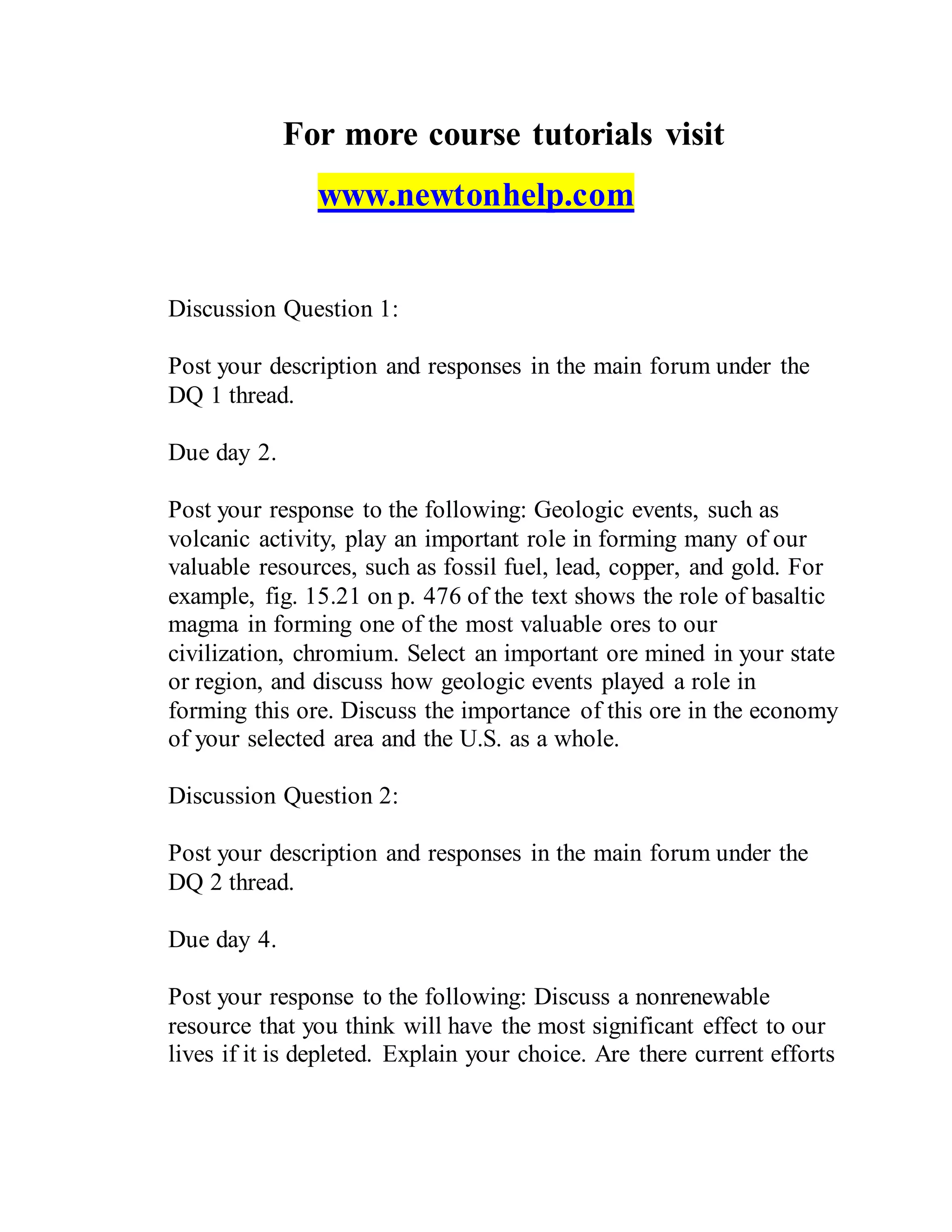 For more course tutorials visit
www.newtonhelp.com
Discussion Question 1:
Post your description and responses in the main forum under the
DQ 1 thread.
Due day 2.
Post your response to the following: Geologic events, such as
volcanic activity, play an important role in forming many of our
valuable resources, such as fossil fuel, lead, copper, and gold. For
example, fig. 15.21 on p. 476 of the text shows the role of basaltic
magma in forming one of the most valuable ores to our
civilization, chromium. Select an important ore mined in your state
or region, and discuss how geologic events played a role in
forming this ore. Discuss the importance of this ore in the economy
of your selected area and the U.S. as a whole.
Discussion Question 2:
Post your description and responses in the main forum under the
DQ 2 thread.
Due day 4.
Post your response to the following: Discuss a nonrenewable
resource that you think will have the most significant effect to our
lives if it is depleted. Explain your choice. Are there current efforts
 