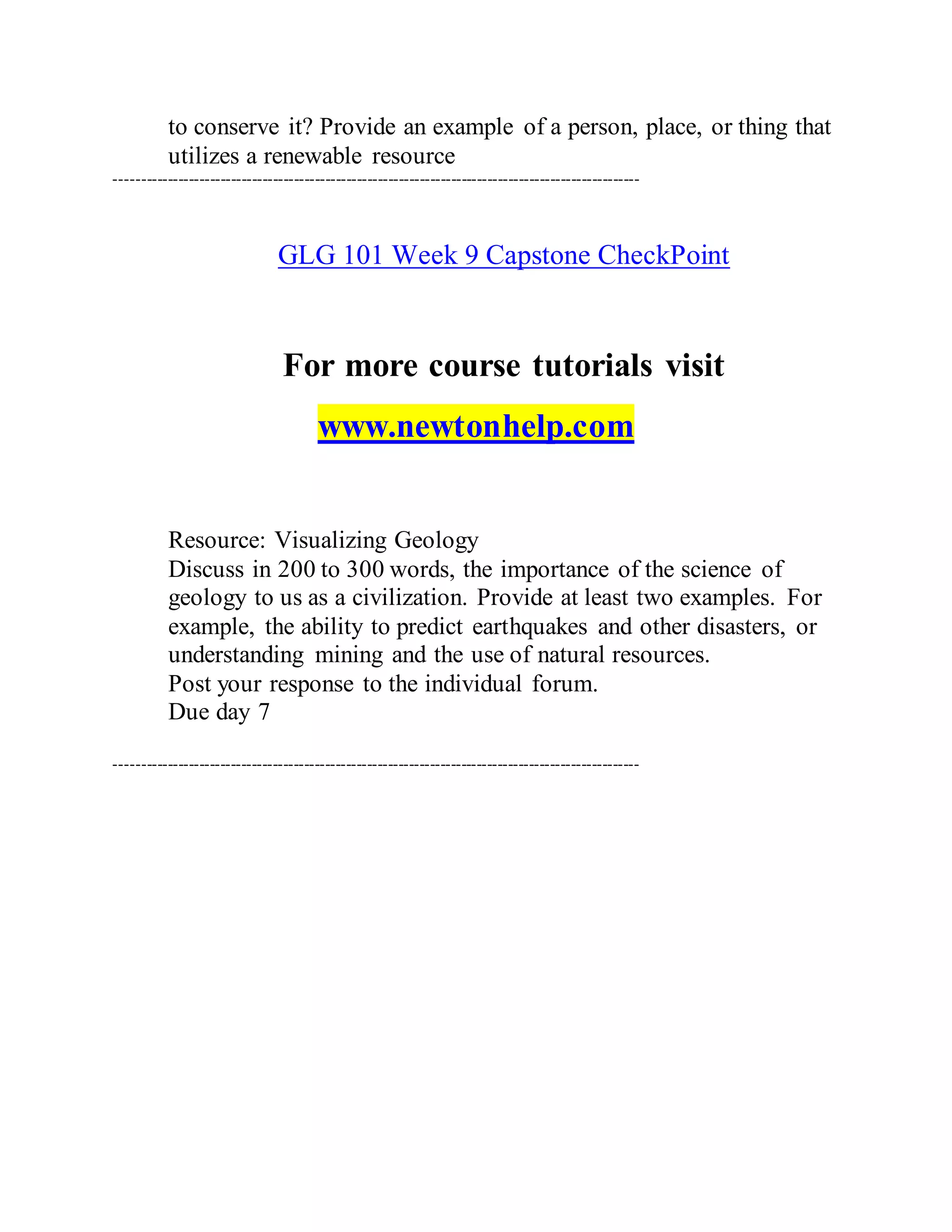 to conserve it? Provide an example of a person, place, or thing that
utilizes a renewable resource
----------------------------------------------------------------------------------------------------
GLG 101 Week 9 Capstone CheckPoint
For more course tutorials visit
www.newtonhelp.com
Resource: Visualizing Geology
Discuss in 200 to 300 words, the importance of the science of
geology to us as a civilization. Provide at least two examples. For
example, the ability to predict earthquakes and other disasters, or
understanding mining and the use of natural resources.
Post your response to the individual forum.
Due day 7
----------------------------------------------------------------------------------------------------
 