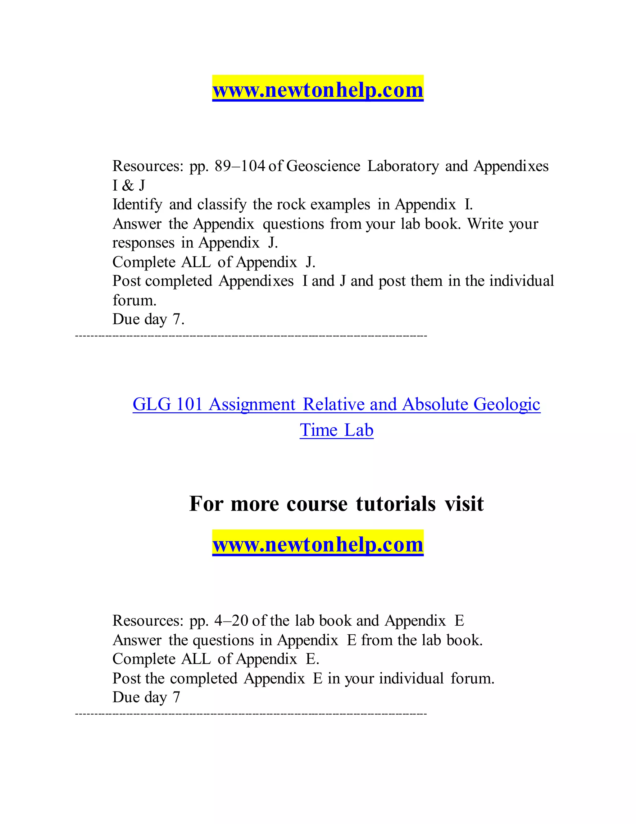 www.newtonhelp.com
Resources: pp. 89–104 of Geoscience Laboratory and Appendixes
I & J
Identify and classify the rock examples in Appendix I.
Answer the Appendix questions from your lab book. Write your
responses in Appendix J.
Complete ALL of Appendix J.
Post completed Appendixes I and J and post them in the individual
forum.
Due day 7.
----------------------------------------------------------------------------------------------------
GLG 101 Assignment Relative and Absolute Geologic
Time Lab
For more course tutorials visit
www.newtonhelp.com
Resources: pp. 4–20 of the lab book and Appendix E
Answer the questions in Appendix E from the lab book.
Complete ALL of Appendix E.
Post the completed Appendix E in your individual forum.
Due day 7
----------------------------------------------------------------------------------------------------
 