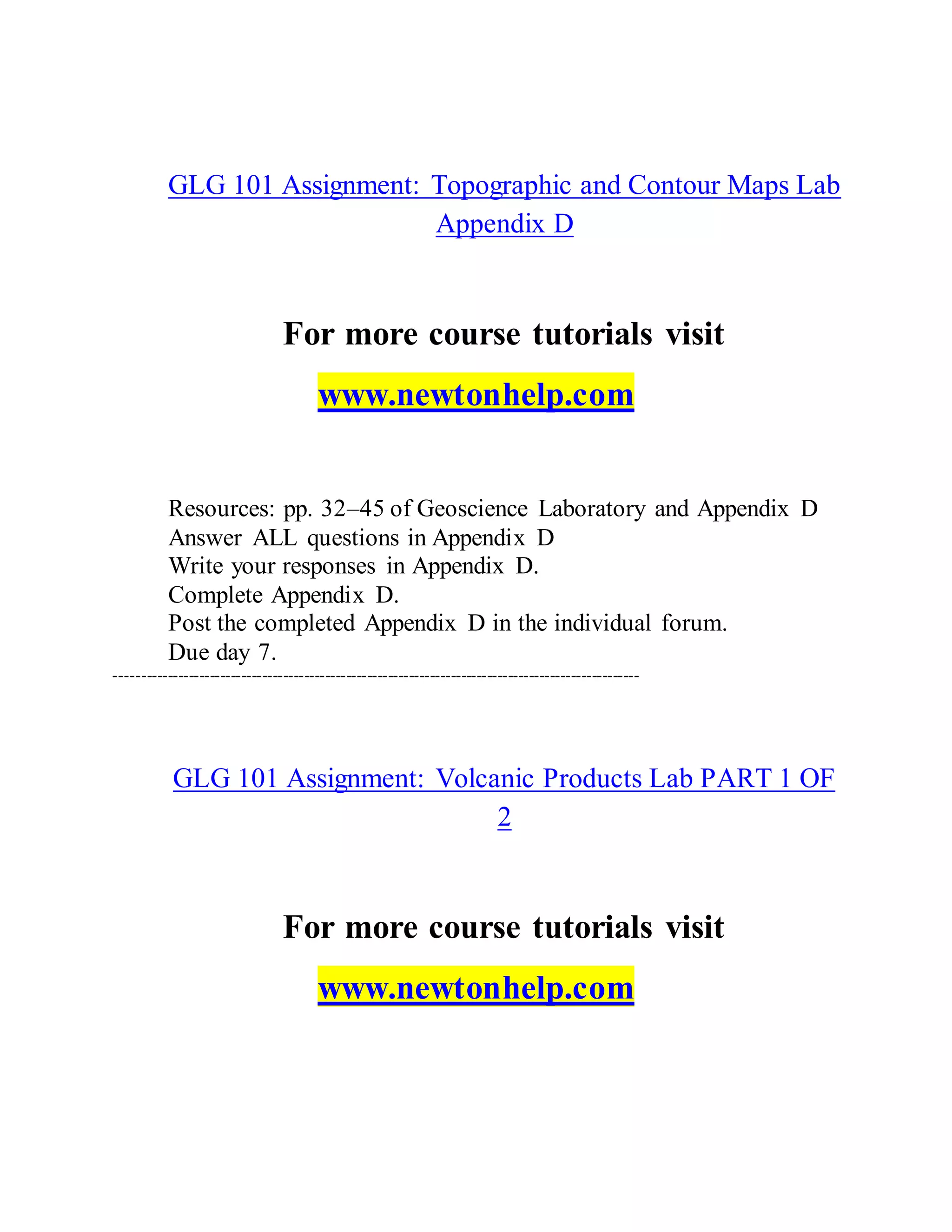 GLG 101 Assignment: Topographic and Contour Maps Lab
Appendix D
For more course tutorials visit
www.newtonhelp.com
Resources: pp. 32–45 of Geoscience Laboratory and Appendix D
Answer ALL questions in Appendix D
Write your responses in Appendix D.
Complete Appendix D.
Post the completed Appendix D in the individual forum.
Due day 7.
----------------------------------------------------------------------------------------------------
GLG 101 Assignment: Volcanic Products Lab PART 1 OF
2
For more course tutorials visit
www.newtonhelp.com
 