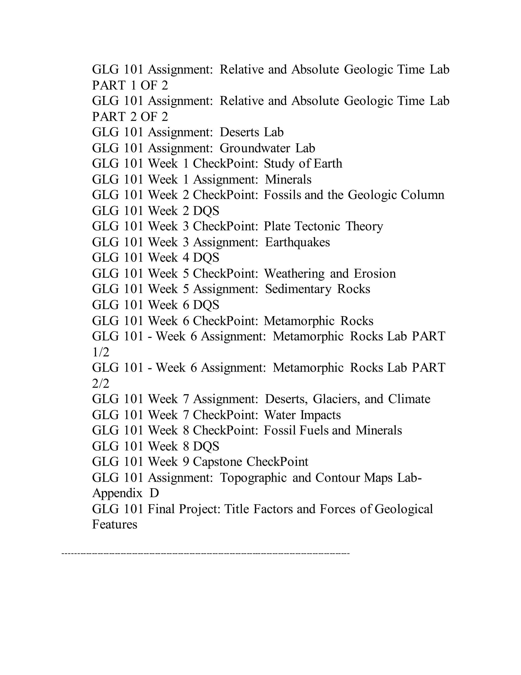 GLG 101 Assignment: Relative and Absolute Geologic Time Lab
PART 1 OF 2
GLG 101 Assignment: Relative and Absolute Geologic Time Lab
PART 2 OF 2
GLG 101 Assignment: Deserts Lab
GLG 101 Assignment: Groundwater Lab
GLG 101 Week 1 CheckPoint: Study of Earth
GLG 101 Week 1 Assignment: Minerals
GLG 101 Week 2 CheckPoint: Fossils and the Geologic Column
GLG 101 Week 2 DQS
GLG 101 Week 3 CheckPoint: Plate Tectonic Theory
GLG 101 Week 3 Assignment: Earthquakes
GLG 101 Week 4 DQS
GLG 101 Week 5 CheckPoint: Weathering and Erosion
GLG 101 Week 5 Assignment: Sedimentary Rocks
GLG 101 Week 6 DQS
GLG 101 Week 6 CheckPoint: Metamorphic Rocks
GLG 101 - Week 6 Assignment: Metamorphic Rocks Lab PART
1/2
GLG 101 - Week 6 Assignment: Metamorphic Rocks Lab PART
2/2
GLG 101 Week 7 Assignment: Deserts, Glaciers, and Climate
GLG 101 Week 7 CheckPoint: Water Impacts
GLG 101 Week 8 CheckPoint: Fossil Fuels and Minerals
GLG 101 Week 8 DQS
GLG 101 Week 9 Capstone CheckPoint
GLG 101 Assignment: Topographic and Contour Maps Lab-
Appendix D
GLG 101 Final Project: Title Factors and Forces of Geological
Features
----------------------------------------------------------------------------------------------------
 