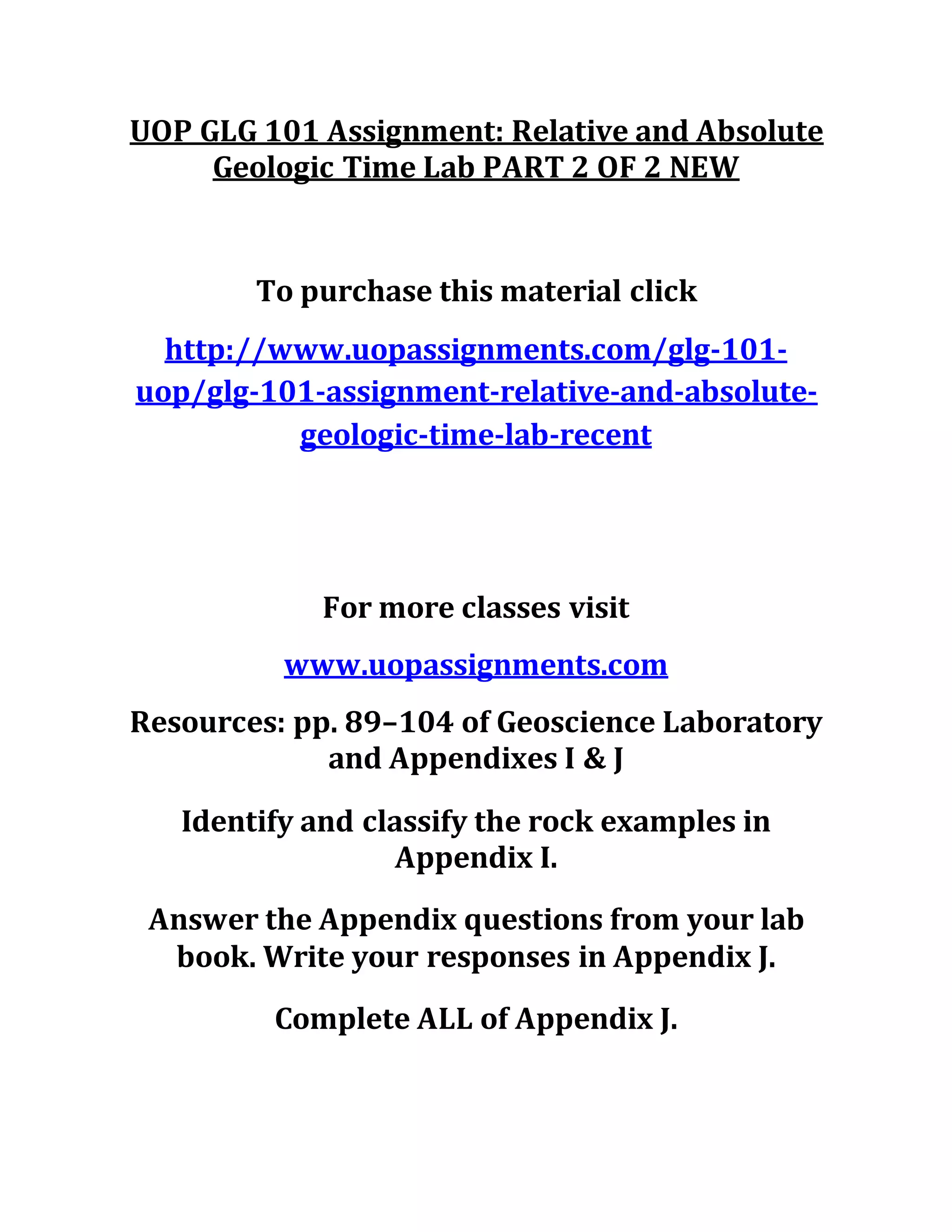 UOP GLG 101 Assignment: Relative and Absolute
Geologic Time Lab PART 2 OF 2 NEW
To purchase this material click
http://www.uopassignments.com/glg-101-
uop/glg-101-assignment-relative-and-absolute-
geologic-time-lab-recent
For more classes visit
www.uopassignments.com
Resources: pp. 89–104 of Geoscience Laboratory
and Appendixes I & J
Identify and classify the rock examples in
Appendix I.
Answer the Appendix questions from your lab
book. Write your responses in Appendix J.
Complete ALL of Appendix J.
 