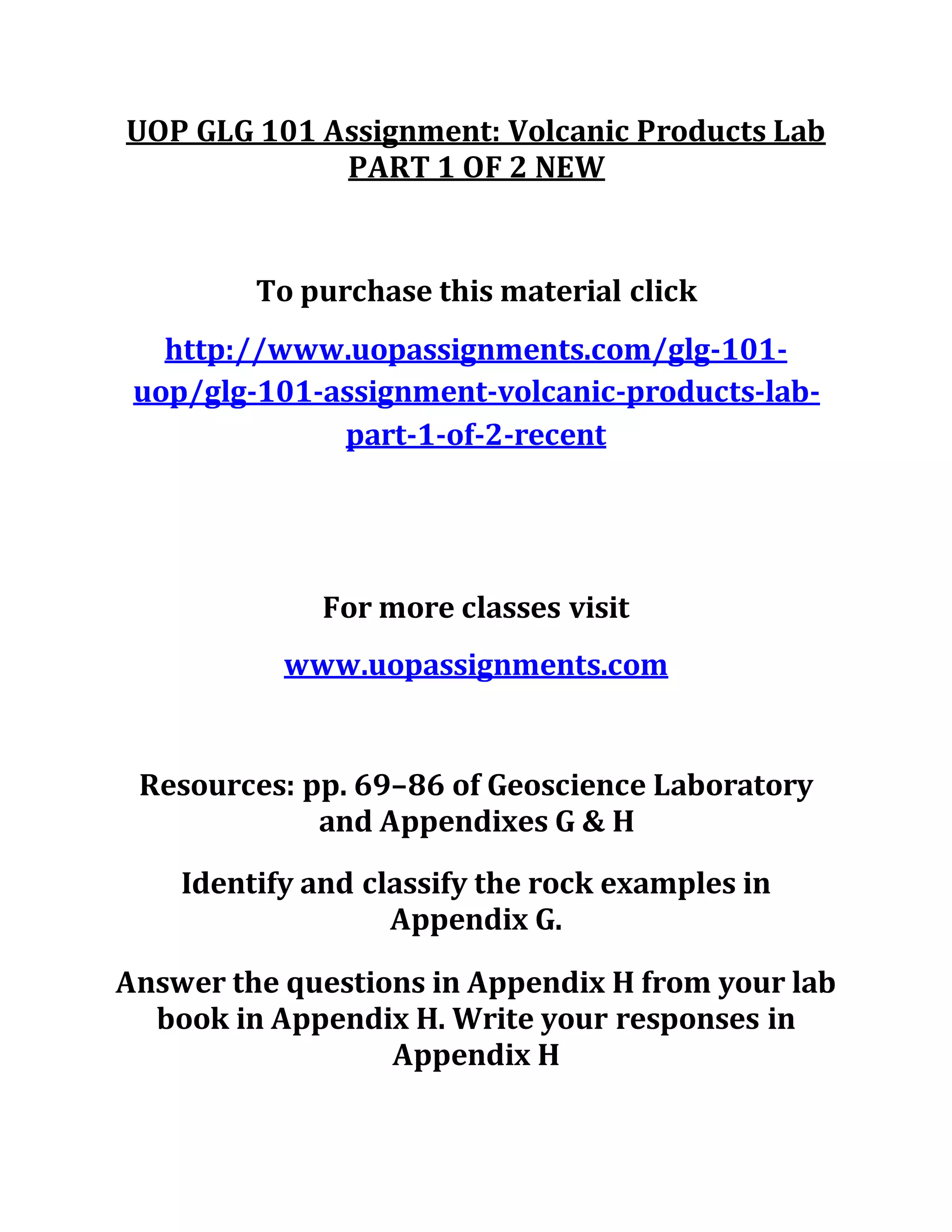 UOP GLG 101 Assignment: Volcanic Products Lab
PART 1 OF 2 NEW
To purchase this material click
http://www.uopassignments.com/glg-101-
uop/glg-101-assignment-volcanic-products-lab-
part-1-of-2-recent
For more classes visit
www.uopassignments.com
Resources: pp. 69–86 of Geoscience Laboratory
and Appendixes G & H
Identify and classify the rock examples in
Appendix G.
Answer the questions in Appendix H from your lab
book in Appendix H. Write your responses in
Appendix H
 