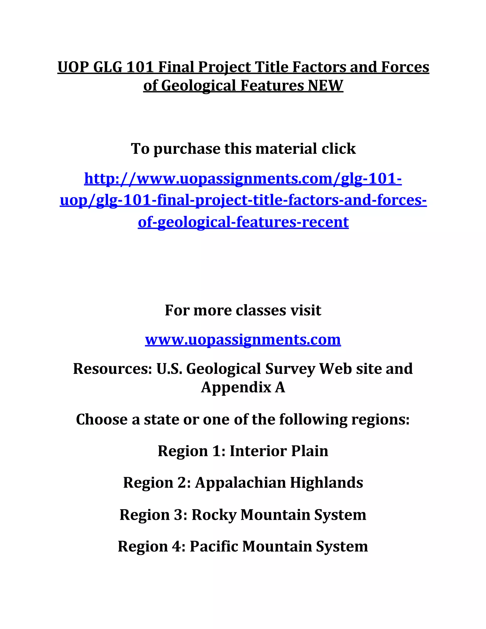 UOP GLG 101 Final Project Title Factors and Forces
of Geological Features NEW
To purchase this material click
http://www.uopassignments.com/glg-101-
uop/glg-101-final-project-title-factors-and-forces-
of-geological-features-recent
For more classes visit
www.uopassignments.com
Resources: U.S. Geological Survey Web site and
Appendix A
Choose a state or one of the following regions:
Region 1: Interior Plain
Region 2: Appalachian Highlands
Region 3: Rocky Mountain System
Region 4: Pacific Mountain System
 