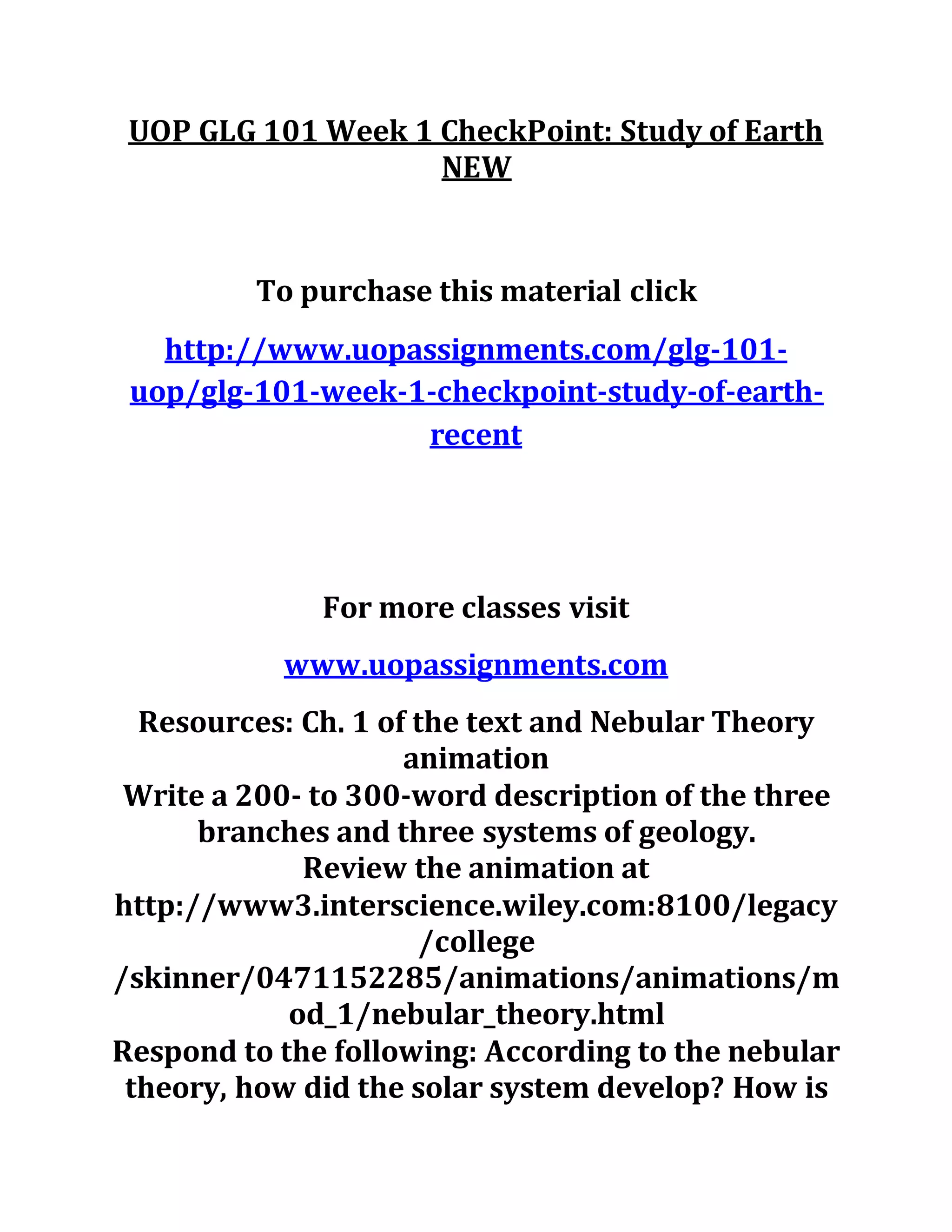 UOP GLG 101 Week 1 CheckPoint: Study of Earth
NEW
To purchase this material click
http://www.uopassignments.com/glg-101-
uop/glg-101-week-1-checkpoint-study-of-earth-
recent
For more classes visit
www.uopassignments.com
Resources: Ch. 1 of the text and Nebular Theory
animation
Write a 200- to 300-word description of the three
branches and three systems of geology.
Review the animation at
http://www3.interscience.wiley.com:8100/legacy
/college
/skinner/0471152285/animations/animations/m
od_1/nebular_theory.html
Respond to the following: According to the nebular
theory, how did the solar system develop? How is
 