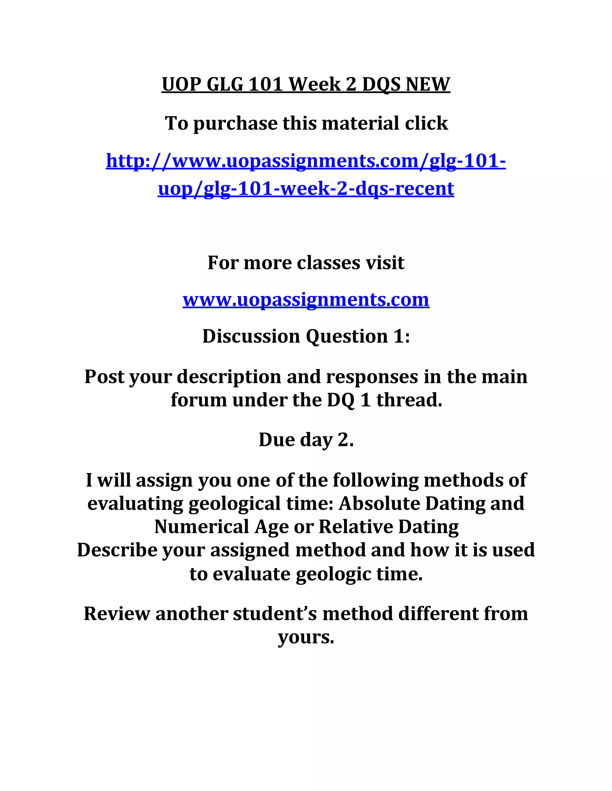 UOP GLG 101 Week 2 DQS NEW
To purchase this material click
http://www.uopassignments.com/glg-101-
uop/glg-101-week-2-dqs-recent
For more classes visit
www.uopassignments.com
Discussion Question 1:
Post your description and responses in the main
forum under the DQ 1 thread.
Due day 2.
I will assign you one of the following methods of
evaluating geological time: Absolute Dating and
Numerical Age or Relative Dating
Describe your assigned method and how it is used
to evaluate geologic time.
Review another student’s method different from
yours.
 