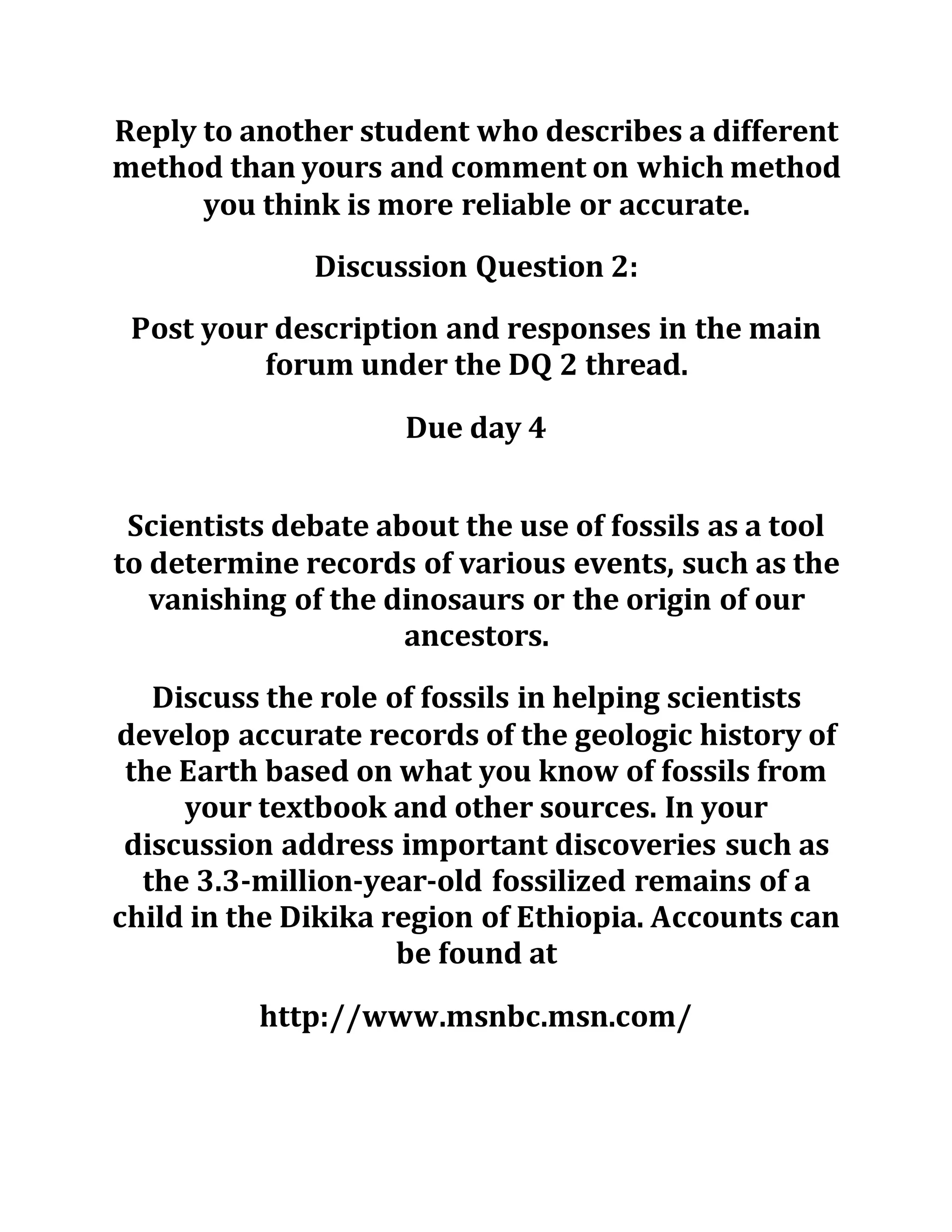 Reply to another student who describes a different
method than yours and comment on which method
you think is more reliable or accurate.
Discussion Question 2:
Post your description and responses in the main
forum under the DQ 2 thread.
Due day 4
Scientists debate about the use of fossils as a tool
to determine records of various events, such as the
vanishing of the dinosaurs or the origin of our
ancestors.
Discuss the role of fossils in helping scientists
develop accurate records of the geologic history of
the Earth based on what you know of fossils from
your textbook and other sources. In your
discussion address important discoveries such as
the 3.3-million-year-old fossilized remains of a
child in the Dikika region of Ethiopia. Accounts can
be found at
http://www.msnbc.msn.com/
 