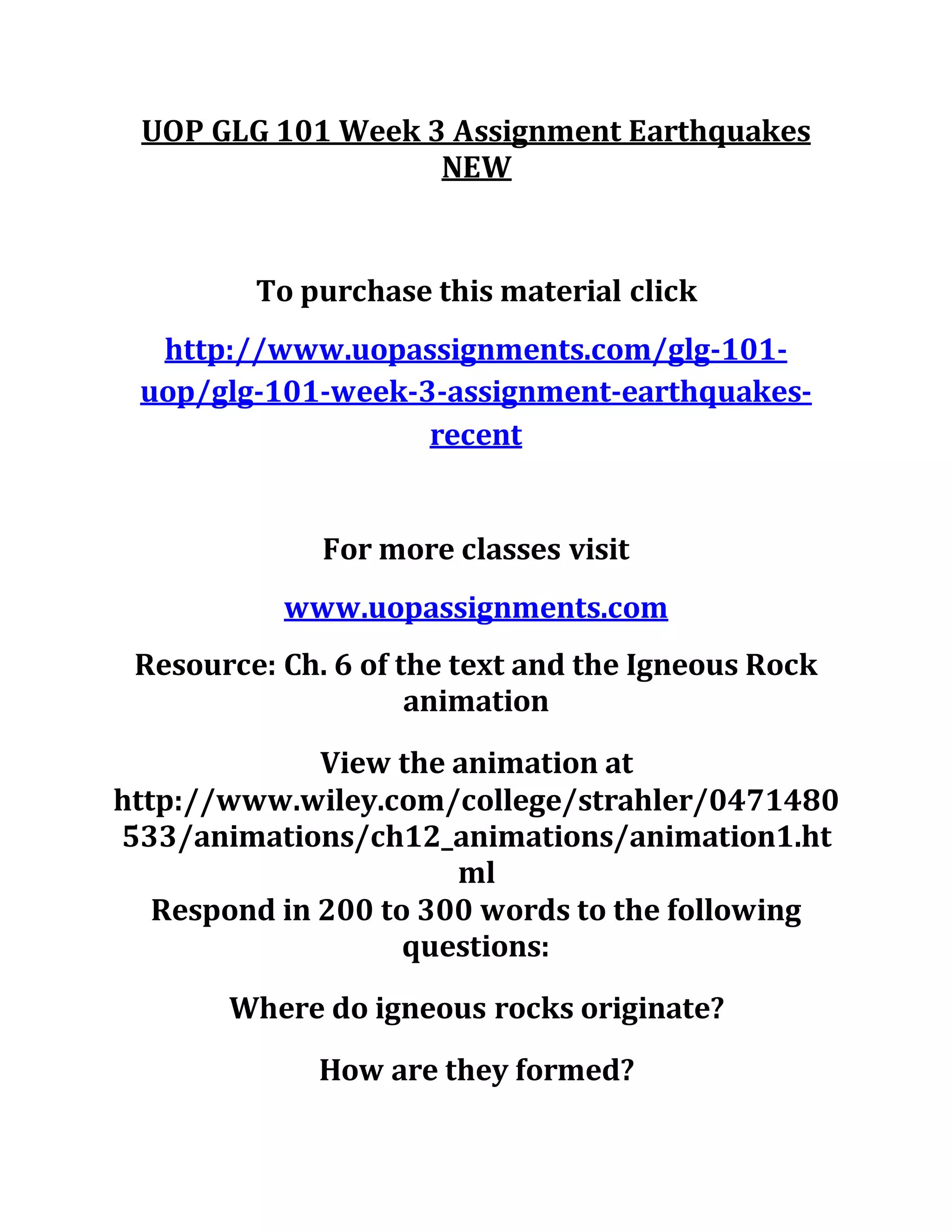 UOP GLG 101 Week 3 Assignment Earthquakes
NEW
To purchase this material click
http://www.uopassignments.com/glg-101-
uop/glg-101-week-3-assignment-earthquakes-
recent
For more classes visit
www.uopassignments.com
Resource: Ch. 6 of the text and the Igneous Rock
animation
View the animation at
http://www.wiley.com/college/strahler/0471480
533/animations/ch12_animations/animation1.ht
ml
Respond in 200 to 300 words to the following
questions:
Where do igneous rocks originate?
How are they formed?
 