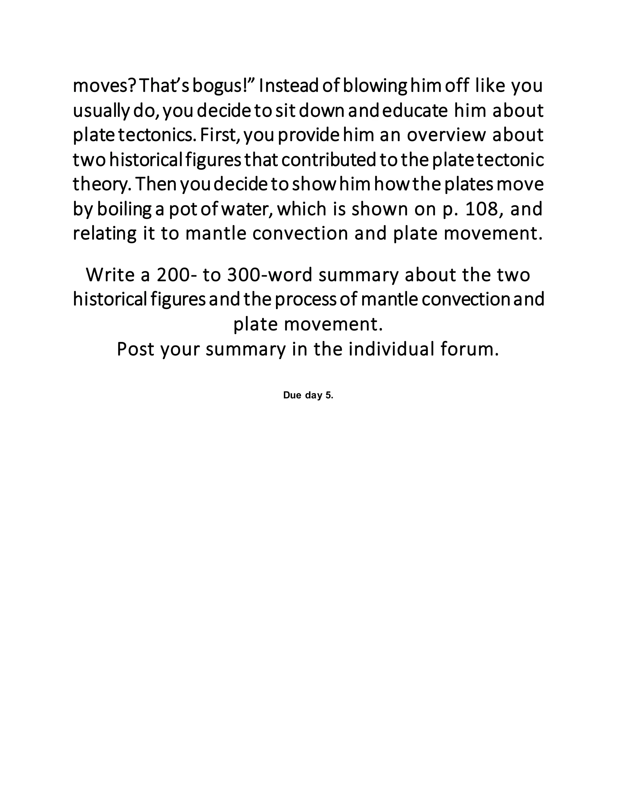 moves?That’sbogus!”Insteadofblowinghimoff like you
usually do,youdecidetosit downandeducate him about
platetectonics.First,youprovidehim an overview about
twohistoricalfiguresthat contributedtotheplatetectonic
theory. Thenyoudecidetoshowhimhowtheplatesmove
by boiling a pot ofwater, which is shown on p. 108, and
relating it to mantle convection and plate movement.
Write a 200- to 300-word summary about the two
historicalfiguresandtheprocessof mantle convectionand
plate movement.
Post your summary in the individual forum.
Due day 5.
 