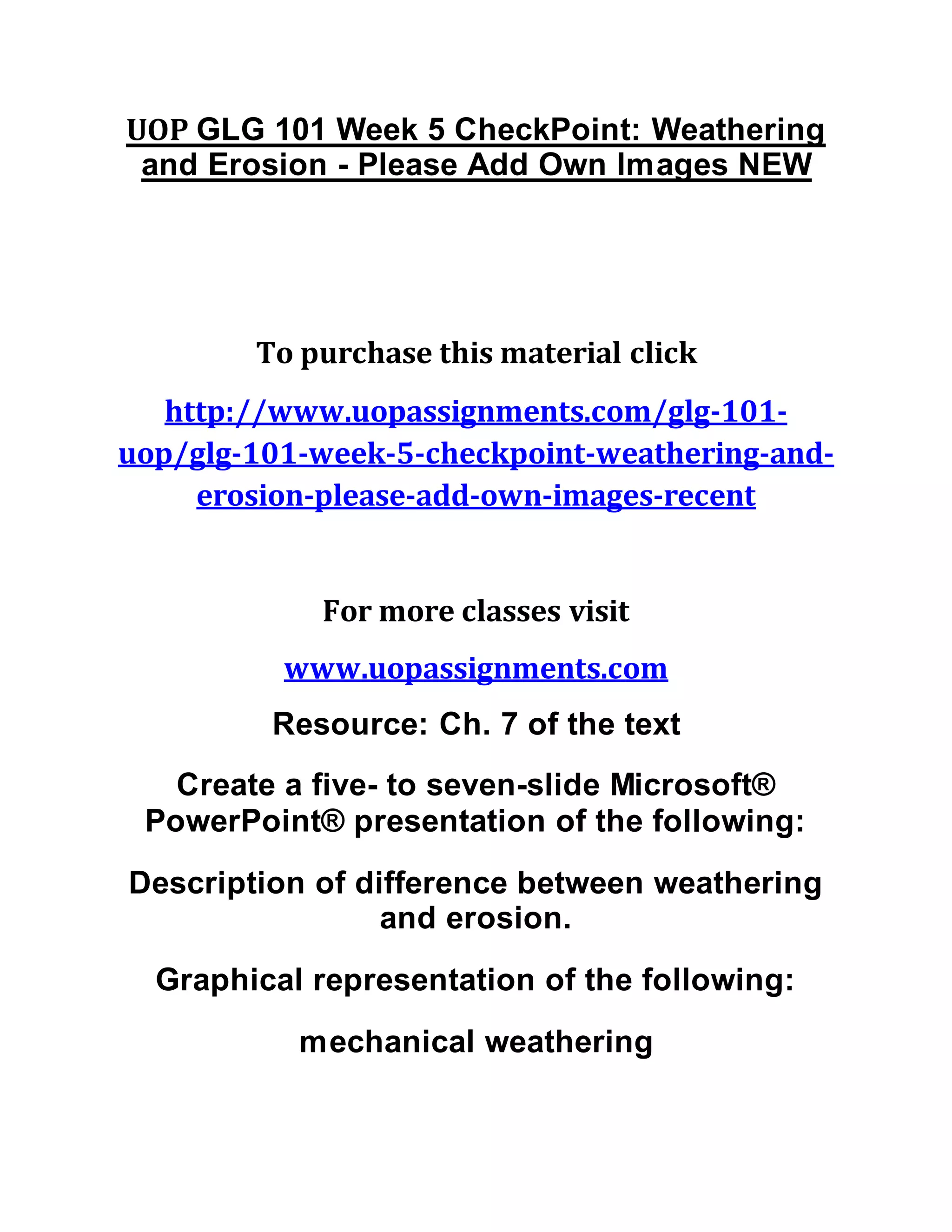 UOP GLG 101 Week 5 CheckPoint: Weathering
and Erosion - Please Add Own Images NEW
To purchase this material click
http://www.uopassignments.com/glg-101-
uop/glg-101-week-5-checkpoint-weathering-and-
erosion-please-add-own-images-recent
For more classes visit
www.uopassignments.com
Resource: Ch. 7 of the text
Create a five- to seven-slide Microsoft®
PowerPoint® presentation of the following:
Description of difference between weathering
and erosion.
Graphical representation of the following:
mechanical weathering
 