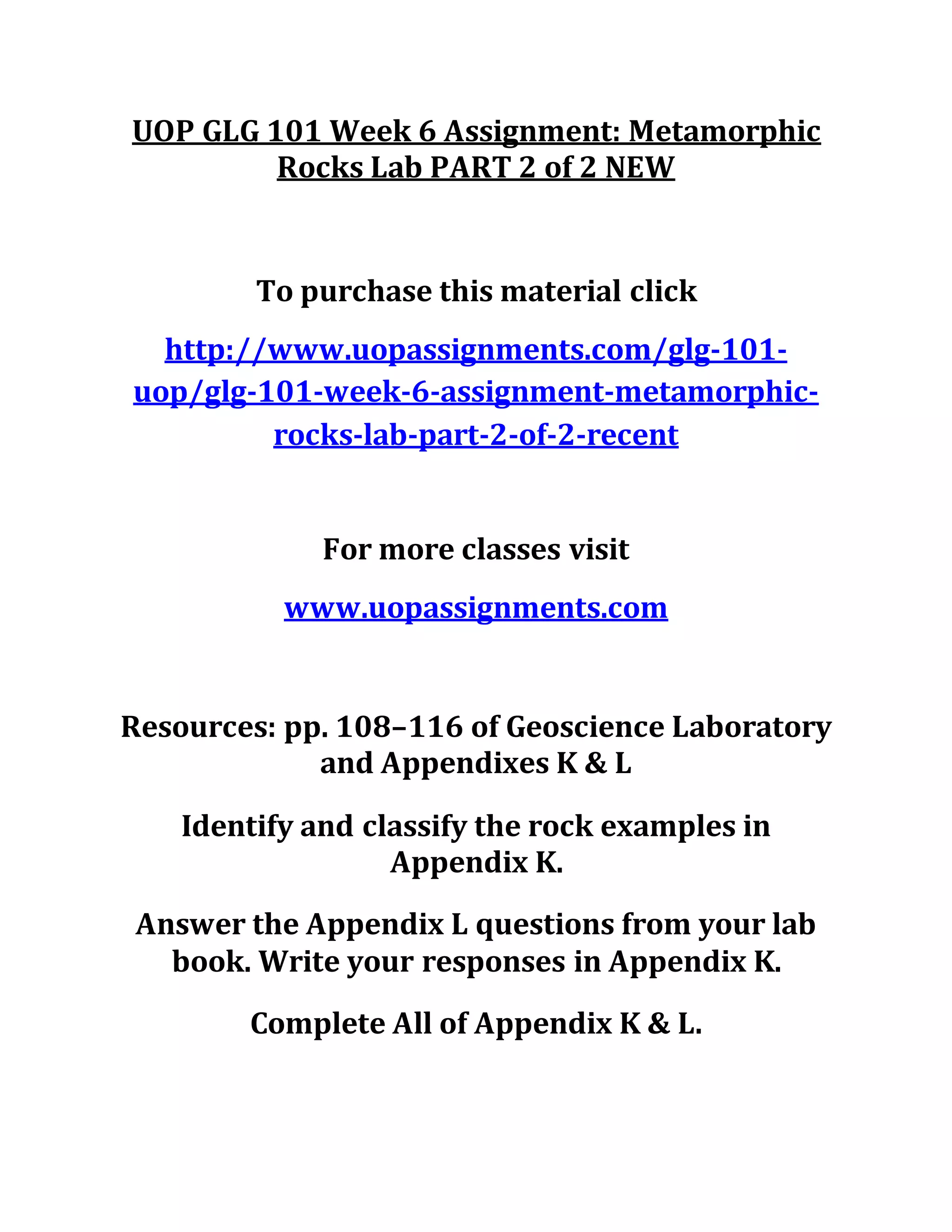 UOP GLG 101 Week 6 Assignment: Metamorphic
Rocks Lab PART 2 of 2 NEW
To purchase this material click
http://www.uopassignments.com/glg-101-
uop/glg-101-week-6-assignment-metamorphic-
rocks-lab-part-2-of-2-recent
For more classes visit
www.uopassignments.com
Resources: pp. 108–116 of Geoscience Laboratory
and Appendixes K & L
Identify and classify the rock examples in
Appendix K.
Answer the Appendix L questions from your lab
book. Write your responses in Appendix K.
Complete All of Appendix K & L.
 