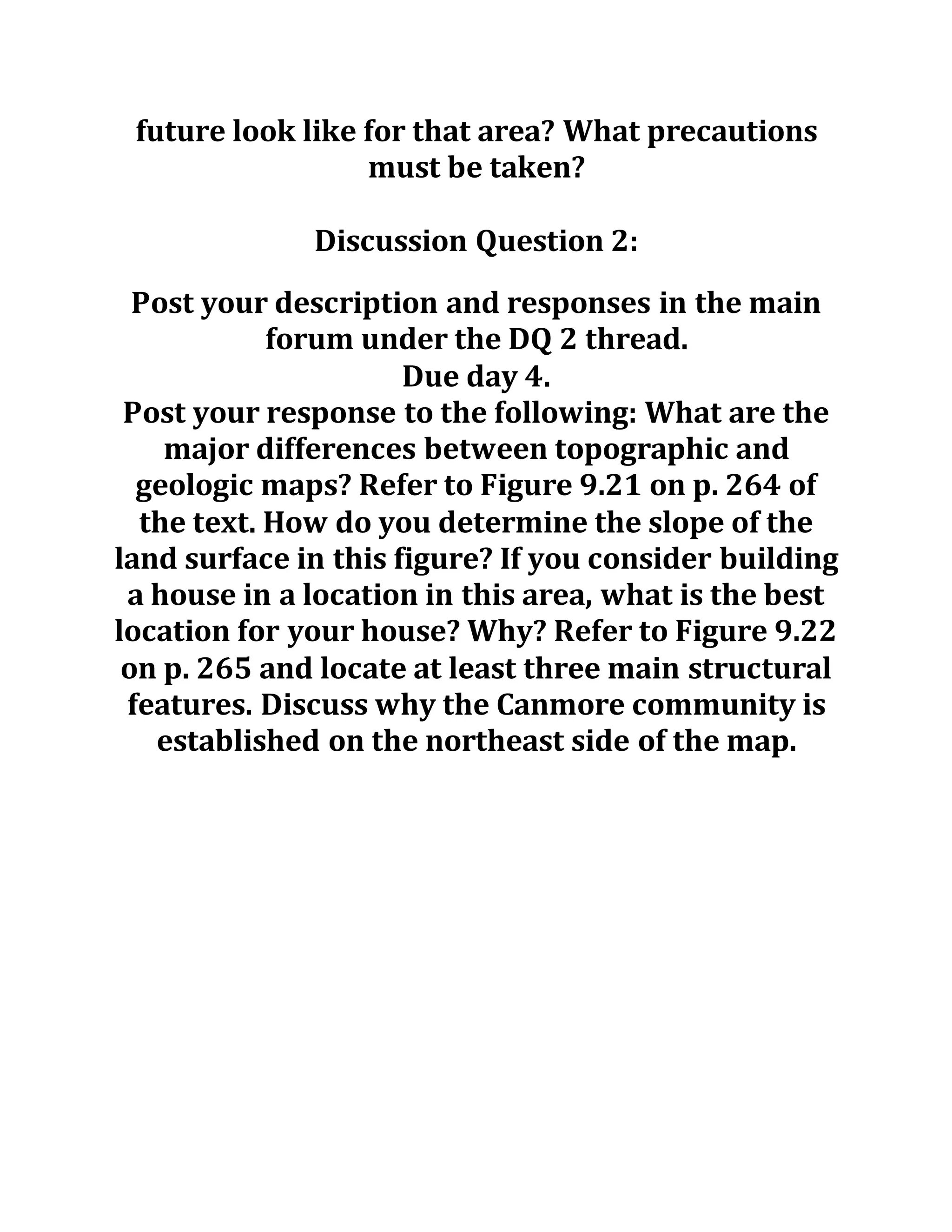 future look like for that area? What precautions
must be taken?
Discussion Question 2:
Post your description and responses in the main
forum under the DQ 2 thread.
Due day 4.
Post your response to the following: What are the
major differences between topographic and
geologic maps? Refer to Figure 9.21 on p. 264 of
the text. How do you determine the slope of the
land surface in this figure? If you consider building
a house in a location in this area, what is the best
location for your house? Why? Refer to Figure 9.22
on p. 265 and locate at least three main structural
features. Discuss why the Canmore community is
established on the northeast side of the map.
 