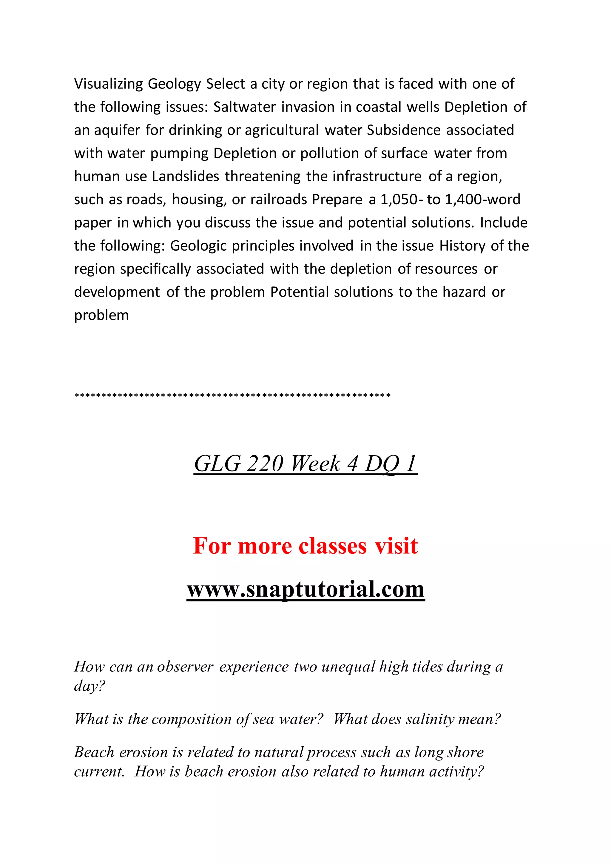 Visualizing Geology Select a city or region that is faced with one of
the following issues: Saltwater invasion in coastal wells Depletion of
an aquifer for drinking or agricultural water Subsidence associated
with water pumping Depletion or pollution of surface water from
human use Landslides threatening the infrastructure of a region,
such as roads, housing, or railroads Prepare a 1,050- to 1,400-word
paper in which you discuss the issue and potential solutions. Include
the following: Geologic principles involved in the issue History of the
region specifically associated with the depletion of resources or
development of the problem Potential solutions to the hazard or
problem
*********************************************************
GLG 220 Week 4 DQ 1
For more classes visit
www.snaptutorial.com
How can an observer experience two unequal high tides during a
day?
What is the composition of sea water? What does salinity mean?
Beach erosion is related to natural process such as long shore
current. How is beach erosion also related to human activity?
 
