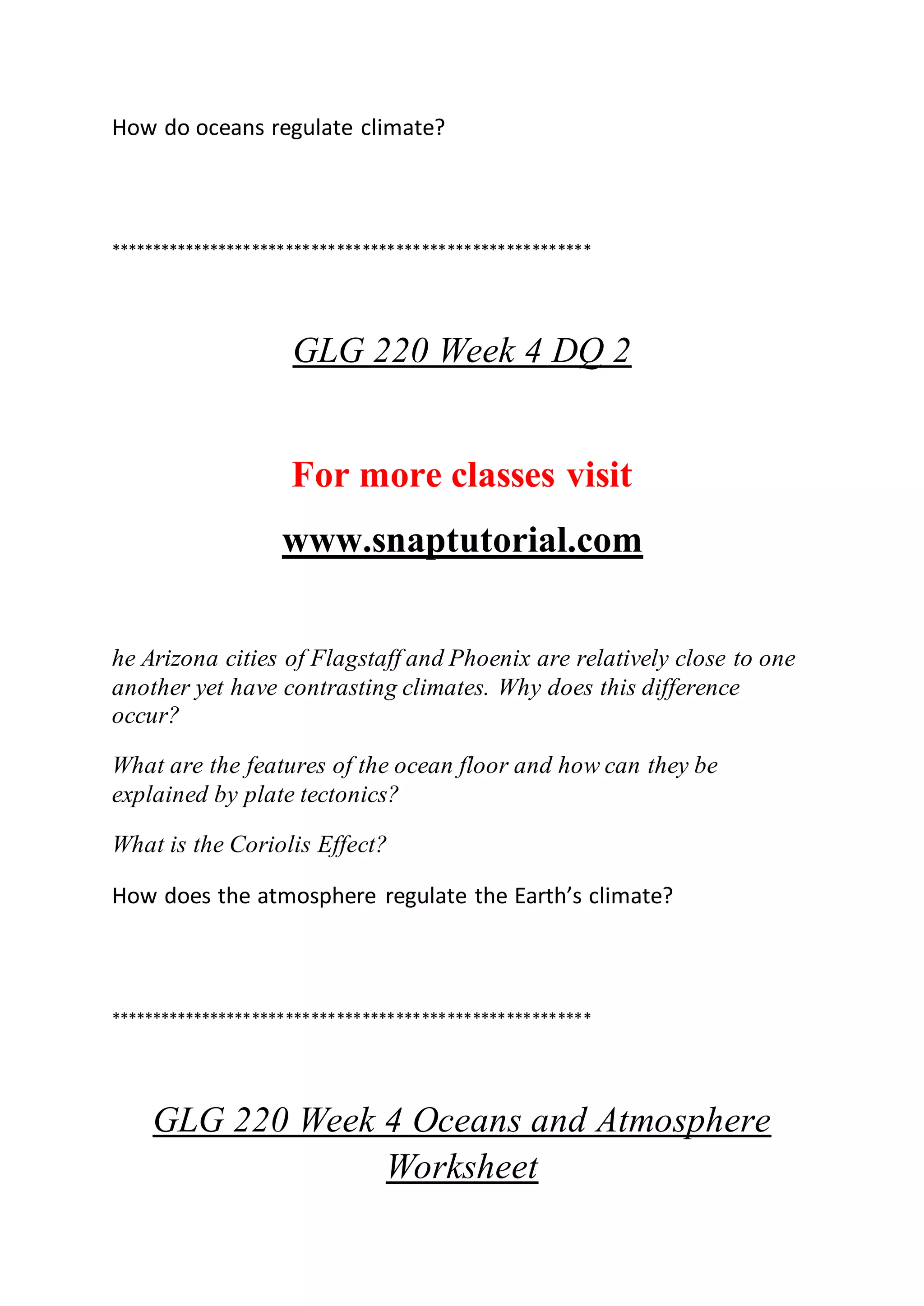 How do oceans regulate climate?
*********************************************************
GLG 220 Week 4 DQ 2
For more classes visit
www.snaptutorial.com
he Arizona cities of Flagstaff and Phoenix are relatively close to one
another yet have contrasting climates. Why does this difference
occur?
What are the features of the ocean floor and how can they be
explained by plate tectonics?
What is the Coriolis Effect?
How does the atmosphere regulate the Earth’s climate?
*********************************************************
GLG 220 Week 4 Oceans and Atmosphere
Worksheet
 