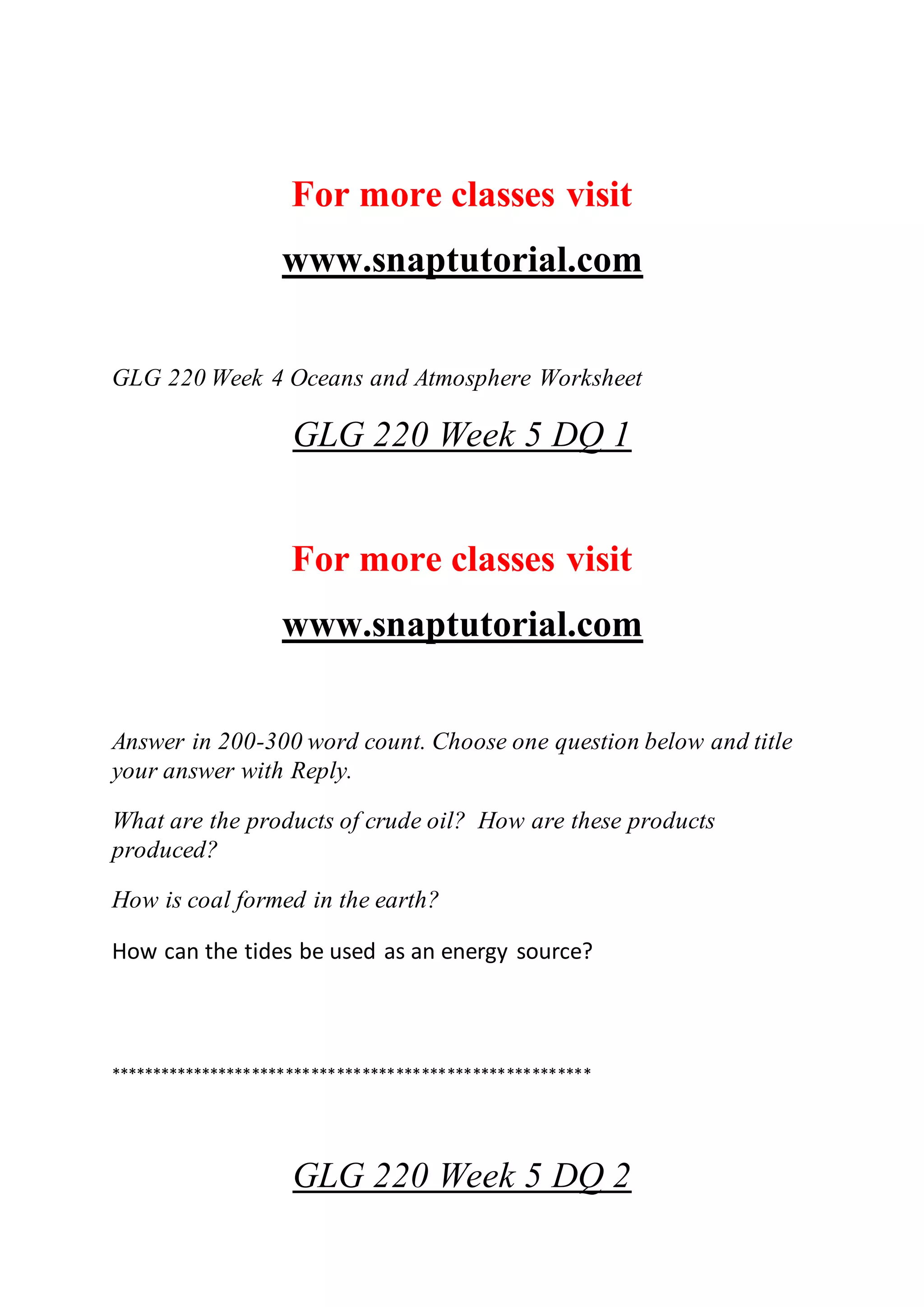 For more classes visit
www.snaptutorial.com
GLG 220 Week 4 Oceans and Atmosphere Worksheet
GLG 220 Week 5 DQ 1
For more classes visit
www.snaptutorial.com
Answer in 200-300 word count. Choose one question below and title
your answer with Reply.
What are the products of crude oil? How are these products
produced?
How is coal formed in the earth?
How can the tides be used as an energy source?
*********************************************************
GLG 220 Week 5 DQ 2
 