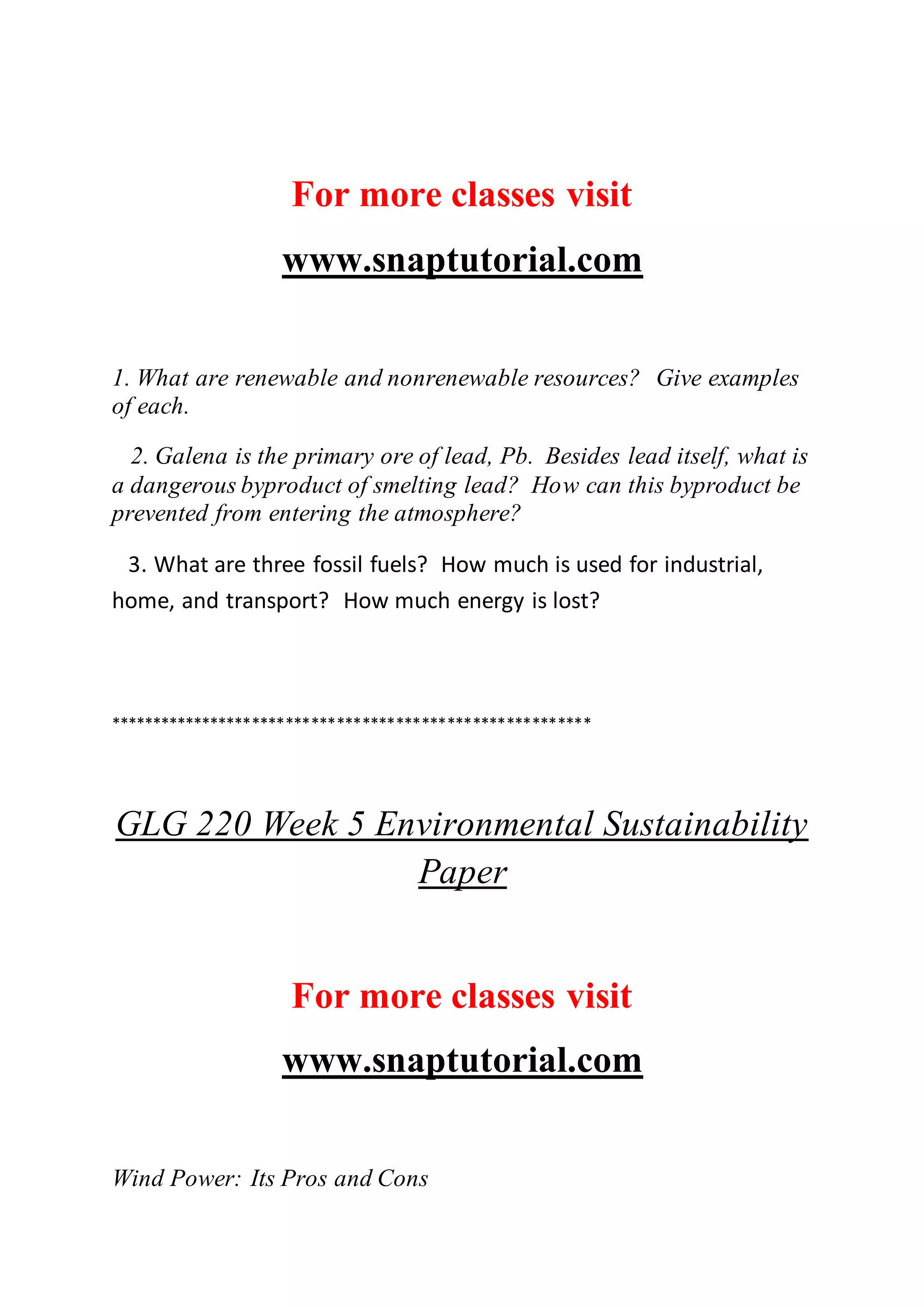 For more classes visit
www.snaptutorial.com
1. What are renewable and nonrenewable resources? Give examples
of each.
2. Galena is the primary ore of lead, Pb. Besides lead itself, what is
a dangerous byproduct of smelting lead? How can this byproduct be
prevented from entering the atmosphere?
3. What are three fossil fuels? How much is used for industrial,
home, and transport? How much energy is lost?
*********************************************************
GLG 220 Week 5 Environmental Sustainability
Paper
For more classes visit
www.snaptutorial.com
Wind Power: Its Pros and Cons
 