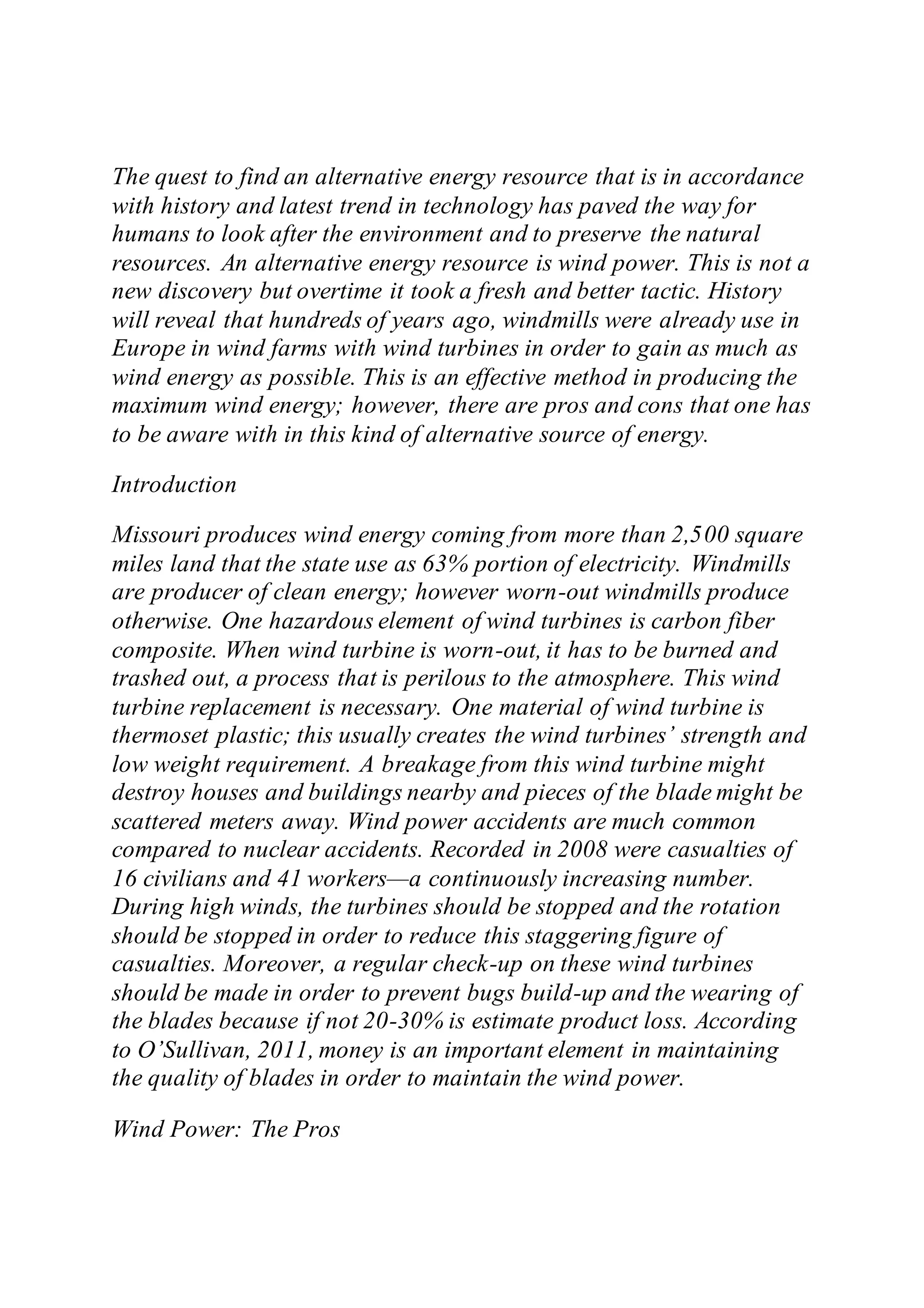 The quest to find an alternative energy resource that is in accordance
with history and latest trend in technology has paved the way for
humans to look after the environment and to preserve the natural
resources. An alternative energy resource is wind power. This is not a
new discovery but overtime it took a fresh and better tactic. History
will reveal that hundreds of years ago, windmills were already use in
Europe in wind farms with wind turbines in order to gain as much as
wind energy as possible. This is an effective method in producing the
maximum wind energy; however, there are pros and cons that one has
to be aware with in this kind of alternative source of energy.
Introduction
Missouri produces wind energy coming from more than 2,500 square
miles land that the state use as 63% portion of electricity. Windmills
are producer of clean energy; however worn-out windmills produce
otherwise. One hazardous element of wind turbines is carbon fiber
composite. When wind turbine is worn-out, it has to be burned and
trashed out, a process that is perilous to the atmosphere. This wind
turbine replacement is necessary. One material of wind turbine is
thermoset plastic; this usually creates the wind turbines’ strength and
low weight requirement. A breakage from this wind turbine might
destroy houses and buildings nearby and pieces of the blade might be
scattered meters away. Wind power accidents are much common
compared to nuclear accidents. Recorded in 2008 were casualties of
16 civilians and 41 workers—a continuously increasing number.
During high winds, the turbines should be stopped and the rotation
should be stopped in order to reduce this staggering figure of
casualties. Moreover, a regular check-up on these wind turbines
should be made in order to prevent bugs build-up and the wearing of
the blades because if not 20-30% is estimate product loss. According
to O’Sullivan, 2011, money is an important element in maintaining
the quality of blades in order to maintain the wind power.
Wind Power: The Pros
 