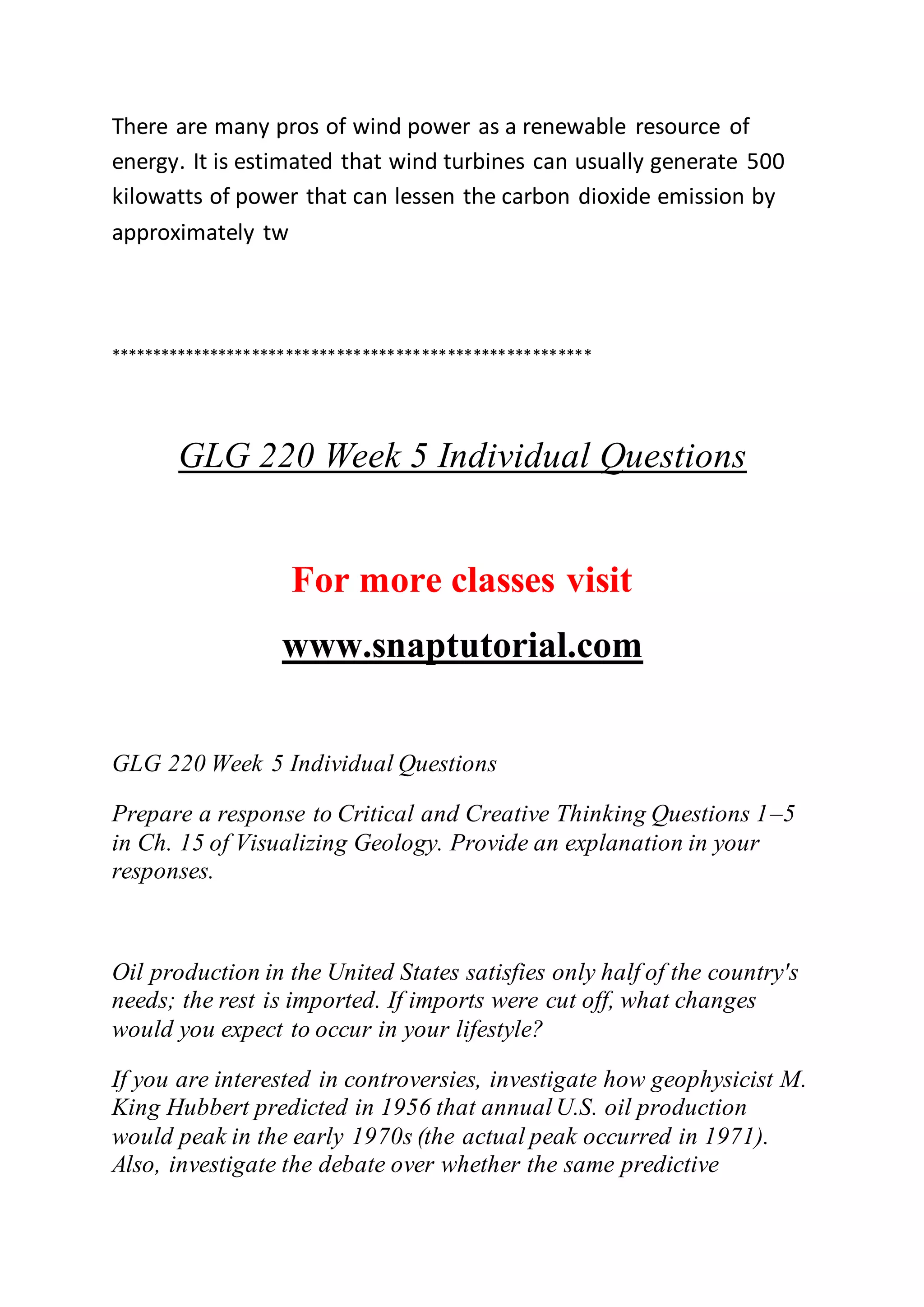 There are many pros of wind power as a renewable resource of
energy. It is estimated that wind turbines can usually generate 500
kilowatts of power that can lessen the carbon dioxide emission by
approximately tw
*********************************************************
GLG 220 Week 5 Individual Questions
For more classes visit
www.snaptutorial.com
GLG 220 Week 5 Individual Questions
Prepare a response to Critical and Creative Thinking Questions 1–5
in Ch. 15 of Visualizing Geology. Provide an explanation in your
responses.
Oil production in the United States satisfies only half of the country's
needs; the rest is imported. If imports were cut off, what changes
would you expect to occur in your lifestyle?
If you are interested in controversies, investigate how geophysicist M.
King Hubbert predicted in 1956 that annualU.S. oil production
would peak in the early 1970s (the actual peak occurred in 1971).
Also, investigate the debate over whether the same predictive
 